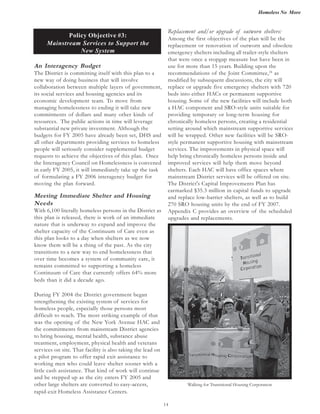 Homeless No More
14
Policy Objective #3:
Mainstream Services to Support the
New System
An Interagency Budget
The District is committing itself with this plan to a
new way of doing business that will involve
collaboration between multiple layers of government,
its social services and housing agencies and its
economic development team. To move from
managing homelessness to ending it will take new
commitments of dollars and many other kinds of
resources. The public actions in time will leverage
substantial new private investment. Although the
budgets for FY 2005 have already been set, DHS and
all other departments providing services to homeless
people will seriously consider supplemental budget
requests to achieve the objectives of this plan. Once
the Interagency Council on Homelessness is convened
in early FY 2005, it will immediately take up the task
of formulating a FY 2006 interagency budget for
moving the plan forward.
Meeting Immediate Shelter and Housing
Needs
With 6,100 literally homeless persons in the District as
this plan is released, there is work of an immediate
nature that is underway to expand and improve the
shelter capacity of the Continuum of Care even as
this plan looks to a day when shelters as we now
know them will be a thing of the past. As the city
transitions to a new way to end homelessness that
over time becomes a system of community care, it
remains committed to supporting a homeless
Continuum of Care that currently offers 64% more
beds than it did a decade ago.
During FY 2004 the District government began
strengthening the existing system of services for
homeless people, especially those persons most
difficult to reach. The most striking example of that
was the opening of the New York Avenue HAC and
the commitments from mainstream District agencies
to bring housing, mental health, substance abuse
treatment, employment, physical health and veterans
services on site. That facility is also taking the lead on
a pilot program to offer rapid exit assistance to
working men who could leave shelter sooner with a
little cash assistance. That kind of work will continue
and be stepped up as the city enters FY 2005 and
other large shelters are converted to easy-access,
Replacement and/or upgrade of outworn shelters:
Among the first objectives of the plan will be the
replacement or renovation of outworn and obsolete
emergency shelters including all trailer-style shelters
that were once a stopgap measure but have been in
use for more than 15 years. Building upon the
recommendations of the Joint Committee,24
as
modified by subsequent discussions, the city will
replace or upgrade five emergency shelters with 720
beds into either HACs or permanent supportive
housing. Some of the new facilities will include both
a HAC component and SRO-style units suitable for
providing temporary or long-term housing for
chronically homeless persons, creating a residential
setting around which mainstream supportive services
will be wrapped. Other new facilities will be SRO-
style permanent supportive housing with mainstream
services. The improvements in physical space will
help bring chronically homeless persons inside and
improved services will help them move beyond
shelters. Each HAC will have office spaces where
mainstream District services will be offered on site.
earmarked $35.3 million in capital funds to upgrade
and replace low-barrier shelters, as well as to build
270 SRO housing units by the end of FY 2007.
Appendix C provides an overview of the scheduled
upgrades and replacements.
Walking for Transitional Housing Corporation
The District's Capital Improvements Plan has
rapid-exit Homeless Assistance Centers.
 