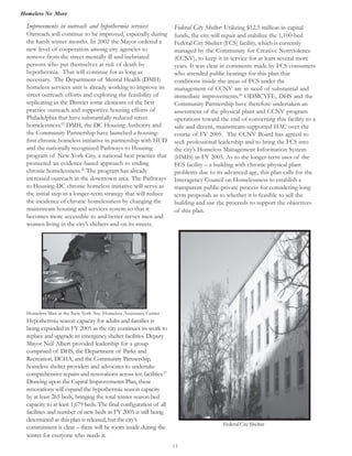 Homeless No More
15
Improvements in outreach and hypothermia services:
Outreach will continue to be improved, especially during
the harsh winter months. In 2002 the Mayor ordered a
new level of cooperation among city agencies to
remove from the street mentally ill and inebriated
persons who put themselves at risk of death by
hypothermia. That will continue for as long as
necessary. The Department of Mental Health (DMH)
homeless services unit is already working to improve its
street outreach efforts and exploring the feasibility of
replicating in the District some elements of the best
practice outreach and supportive housing efforts of
Philadelphia that have substantially reduced street
homelessness.25
DMH, the DC Housing Authority and
the Community Partnership have launched a housing-
first chronic homeless initiative in partnership with HUD
and the nationally recognized Pathways to Housing
program of New York City, a national best practice that
pioneered an evidence-based approach to ending
chronic homelessness.26
The program has already
increased outreach in the downtown area. The Pathways
to Housing-DC chronic homeless initiative will serve as
the initial step in a longer-term strategy that will reduce
the incidence of chronic homelessness by changing the
mainstream housing and services system so that it
becomes more accessible to and better serves men and
Homeless Man at the New York Ave. Homeless Assistance Center
Hypothermia season capacity for adults and families is
being expanded in FY 2005 as the city continues its work to
replace and upgrade its emergency shelter facilities. Deputy
Mayor Neil Albert provided leadership for a group
comprised of DHS, the Department of Parks and
Recreation, DCHA, and the Community Partnership,
homeless shelter providers and advocates to undertake
comprehensive repairs and renovations across ten facilities.27
renovations will expand the hypothermia season capacity
by at least 265 beds, bringing the total winter season bed
capacity to at least 1,679 beds. The final configuration of all
facilities and number of new beds in FY 2005 is still being
determined as this plan is released, but the city’s
commitment is clear – there will be room inside during the
winter for everyone who needs it.
Federal City Shelter: Utilizing $12.5 million in capital
Federal City Shelter (FCS) facility, which is currently
managed by the Community for Creative Nonviolence
(CCNV), to keep it in service for at least several more
years. It was clear in comments made by FCS consumers
who attended public hearings for this plan that
conditions inside the areas of FCS under the
management of CCNV are in need of substantial and
immediate improvements.28
ODMCYFE, DHS and the
Community Partnership have therefore undertaken an
assessment of the physical plant and CCNV program
operations toward the end of converting this facility to a
safe and decent, mainstream-supported HAC over the
course of FY 2005. The CCNV Board has agreed to
seek professional leadership and to bring the FCS into
the city’s Homeless Management Information System
(HMIS) in FY 2005. As to the longer-term uses of the
FCS facility – a building with chronic physical plant
problems due to its advanced age, this plan calls for the
Interagency Council on Homelessness to establish a
transparent public-private process for considering long-
term proposals as to whether it is feasible to sell the
building and use the proceeds to support the objectives
of this plan.
Federal City Shelter
women living in the city’s shelters and on its streets.
Drawing upon the Capital Improvements Plan, these
funds, the city will repair and stabilize the 1,100-bed
 