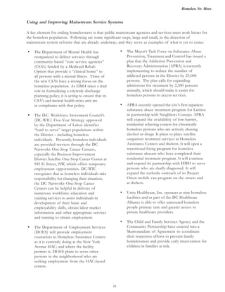 Homeless No More
16
• The Department of Mental Health has
reorganized to deliver services through
community-based “core service agencies”
(CSA’s) funded by a Medicaid Rehab
Option that provide a “clinical home” to
all persons with a mental illness. Three of
the new CSA’s have a strong focus on the
homeless population. As DMH takes a lead
role in formulating a citywide discharge
planning policy, it is acting to ensure that its
in compliance with that policy.
• The D.C. Workforce Investment Council’s
(DC-WIC) Five-Year Strategy approved
by the Department of Labor identifies
“hard to serve” target populations within
the District – including homeless
individuals. Presently, homeless individuals
are provided services through the DC
Networks One-Stop Career Centers,
especially the Business Improvement
District Satellite One-Stop Career Center at
945 G Street, NW, which offers temporary
employment opportunities. DC-WIC
recognizes that as homeless individuals take
responsibility for changing their situation,
the DC Networks One-Stop Career
Centers can be helpful in delivery of
numerous workforce education and
training services to assist individuals in
development of their basic and
employability skills, obtain labor market
information and other appropriate services
and training to obtain employment.
• The Department of Employment Services
(DOES) will provide employment
counselors to Homeless Assistance Centers
as it is currently doing at the New York
Avenue HAC; and where the facility
permits it, DOES plans to serve other
persons in the neighborhood who are
seeking employment from the HAC-based
centers.
• The Mayor’s Task Force on Substance Abuse
Prevention, Treatment and Control has issued a
plan that the Addiction Prevention and
Recovery Administration (APRA) is currently
implementing to reduce the number of
addicted persons in the District by 25,000
persons. The plan calls for expanding
admissions for treatment by 2,500 persons
annually, which should make it easier for
homeless persons to access services.
• APRA recently opened the city’s first inpatient
substance abuse treatment program for Latinos
in partnership with Neighbors Consejo. APRA
will expand the availability of low-barrier,
residential sobering centers for chronically
homeless persons who are actively abusing
alcohol or drugs. It plans to place satellite
outpatient treatment services in Homeless
Assistance Centers and shelters. It will open a
transitional living program for homeless
substance abusers who have completed their
residential treatment program. It will continue
and expand its partnership with DMH to serve
persons who are dually-diagnosed. It will
expand the curbside outreach of its Project
Orion mobile van program on the streets and
at shelters.
• Unity Healthcare, Inc. operates at nine homeless
facilities and as part of the DC Healthcare
Alliance is able to offer uninsured homeless
people primary care and greater access to
private healthcare providers.
• The Child and Family Services Agency and the
Community Partnership have entered into a
Memorandum of Agreement to coordinate
their respective efforts to prevent family
homelessness and provide early intervention for
children in families at risk.
Using and Improving Mainstream Service Systems
A key element for ending homelessness is that public mainstream agencies and services must work better for
the homeless population. Following are some significant steps, large and small, in the direction of
mainstream system reforms that are already underway; and they serve as examples of what is yet to come:
CSA's and mental health crisis unit are
 