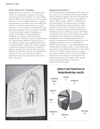 Homeless No More
17
Public Education Campaign
Implementation of a policy to end homelessness
rather than continuing to manage it will require
some changes in how the public sees the homeless
problem and the city’s response to it. The strength
and power of some negative reactions to special
needs housing or any facility that some might call a
“shelter” is not to be underestimated, yet at the
same time it can be overcome with education and
patient accountability. The 10-year plan is intended
to build community support by phasing out
shelters and building or renovating decent,
affordable housing that will blend well into
neighborhoods. The Plan calls for the appointment
of a high-level Blue Ribbon Advisory group of
city officials, housing experts, philanthropies and
community leaders to help with a public campaign
to promote housing the homeless, to promote a
policy of equitable development that assures the
inclusion of affordable housing in neighborhoods
all across the city, and to protect the right of
disabled persons to live peaceably anywhere they
choose in the city.
Regional Cooperation
To end homelessness in Washington, D.C. there must
be a new level of cooperation between the District
and its suburban neighbors. The task will begin with
data. While about 78% of persons using District
shelters (69% of adults and 96% of families) are
from the District,29
nevertheless there is overlap
between the Washington area jurisdictions in the
homeless that they serve, with that overlap most
likely to be found among the chronically homeless.
Homeless people go where they must to find shelter,
and perhaps never more so than in the winter when
the District opens hundreds of additional beds.
Building upon the successful regional effort to
conduct an annual point-in-time enumeration of the
homeless population, the next step will be for
MPACT team members to meet with Maryland and
Virginia Policy Academy teams to share information
about plans to end chronic homelessness. Given that
all but one jurisdiction in the region are using the
same client tracking software, it may be possible to
identify how many clients are moving about the
region and from that information come up with
policy and programming to end chronic
homelessness in the region.
Distributionof"Literally"HomelessPersonsinthe
WashingtonMetropolitanRegion:January2004
DistrictofColumbia
53%
PrinceWilliamCounty
5%
LoudounCounty
1%
FairfaxCounty/City&
FallsChurch
14%
MontgomeryCounty
9%
Alexandria
4%
PrinceGeorgesCounty
10%
ArlingtonCounty
4%
 