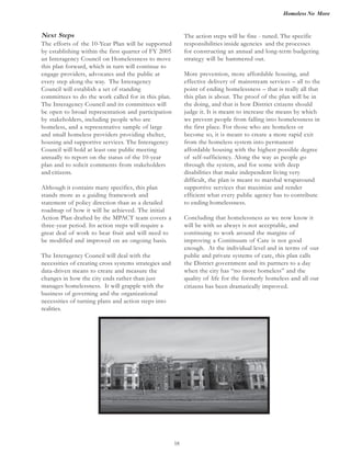Homeless No More
18
The action steps will be fine - tuned. The specific
responsibilities inside agencies and the processes
for constructing an annual and long-term budgeting
strategy will be hammered out.
More prevention, more affordable housing, and
effective delivery of mainstream services – all to the
point of ending homelessness – that is really all that
this plan is about. The proof of the plan will be in
the doing, and that is how District citizens should
judge it. It is meant to increase the means by which
we prevent people from falling into homelessness in
the first place. For those who are homeless or
become so, it is meant to create a more rapid exit
from the homeless system into permanent
affordable housing with the highest possible degree
of self-sufficiency. Along the way as people go
through the system, and for some with deep
disabilities that make independent living very
difficult, the plan is meant to marshal wraparound
supportive services that maximize and render
efficient what every public agency has to contribute
to ending homelessness.
Concluding that homelessness as we now know it
continuing to work around the margins of
improving a Continuum of Care is not good
enough. At the individual level and in terms of our
public and private systems of care, this plan calls
the District government and its partners to a day
when the city has “no more homeless” and the
quality of life for the formerly homeless and all our
citizens has been dramatically improved.
Next Steps
The efforts of the 10-Year Plan will be supported
by establishing within the first quarter of FY 2005
an Interagency Council on Homelessness to move
this plan forward, which in turn will continue to
engage providers, advocates and the public at
every step along the way. The Interagency
Council will establish a set of standing
committees to do the work called for in this plan.
The Interagency Council and its committees will
be open to broad representation and participation
by stakeholders, including people who are
and small homeless providers providing shelter,
housing and supportive services. The Interagency
Council will hold at least one public meeting
annually to report on the status of the 10-year
plan and to solicit comments from stakeholders
and citizens.
Although it contains many specifics, this plan
stands more as a guiding framework and
statement of policy direction than as a detailed
roadmap of how it will be achieved. The initial
Action Plan drafted by the MPACT team covers a
three-year period. Its action steps will require a
great deal of work to bear fruit and will need to
be modified and improved on an ongoing basis.
The Interagency Council will deal with the
necessities of creating cross systems strategies and
data-driven means to create and measure the
changes in how the city ends rather than just
manages homelessness. It will grapple with the
business of governing and the organizational
necessities of turning plans and action steps into
realities.
homeless, and a representative sample of large
will be with us always is not acceptable, and
 