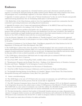 19
Endnotes
1 Comments were made, respectively, by a formerly homeless person and a downtown outreach provider in
response to reviewing the draft plan during the public comment period. Written and verbal comments from about
100 participants were overwhelmingly supportive of the basic objectives and strategies of this plan.
2 Appendix A contains a glossary of terms such as "chronic homelessness" as they are used in this plan and generally
understood among practitioners who are formulating similar plans to end homelessness.
3 Dr. Martha Burt of the Urban Institute, article in Street Sense regarding her research into communities that have
committed to preventing homelessness and ending chronic homelessness.
4 Appendix D contains a list of names and organizational affiliations of the MPACT Team and Focus Group
members who contributed to the making of this 10-Year Plan.
5 The District has a serious problem with families who are doubled-up because of poverty, a problem that grew
between 1990 and 2000 according to the US Census, but doubled-up is not the same as homeless. The families on
the list at central intake are largely doubled-up and under stress to leave their current situation, yet they are a small
fraction of the 18.8% of District renters who live in overcrowded housing.
6 See the Glossary (Appendix A) for a fuller definition of "literally homeless" versus "permanently supported
homeless," a distinction necessary to track progress over time in ending "homelessness" as it is normally understood
by the public.
7 Evaluation of Continuums of Care for Homeless People - Final Report, prepared by the Urban Institute for the U.S.
Department of Housing and Urban Development: May 2002.
8 The 16,000 figure is almost three times the number of "literally homeless" who were counted on the street, in
shelters and transitional housing in January 2004, so it is clear that the DCHA list is including households that were
assigned a homeless preference sometime in the last several years. An important data collection task that lies ahead
for this plan will be to look at which households on the DCHA list are currently homeless.
10 Out of Reach 2003: America's Housing Wage Climbs, available online at www.nlihc.org
11 "Homelessness: Programs and the People They Serve - Findings of the National Survey of Homeless Assistance
Providers and Clients - Highlights," by the Interagency Council on the Homeless.
12 Source: The Community Partnership for the Prevention of Homelessness.
13 Priced Out in 2002, Technical Assistance Collaborative and Consortium for People with Disabilities.
14 "An Equitable Housing Strategy for the District of Columbia," Margery Austin Turner: The Urban Institute
Metropolitan Housing and Communities Center, Brief No.1, June 2004.
15 Source: www.dchousing.org
16 The 18,960 figure is the sum of 9,710 beds in the new system of community care and 9,250 beds in affordable
housing for extremely low-income persons; from the second table in Appendix B.
17 The 2003 American Community Survey from the US Census Bureau estimates 19.9% of the District's population
to be living below the poverty line, which comes to about 113,908 persons of the District's 572,400 total population.
The 18,960 beds in a new system of community care could thus address the affordable housing need of 16.6% of all
persons in poverty if the poor population does not increase dramatically over the next decade.
18 The data showing that a relatively fixed number of chronically homeless persons are using a disproportionate
amount of emergency shelter resources are well established in the literature and confirmed by the District's January
2004 point-in-time enumeration that showed 45% of adults in emergency shelters as homeless for more than a year.
19 The remark was made about all shelters for adults and families.
9 The 12,900 figure is derived from 3,000 beds/units for single adults plus an estimated 9,900 beds in family
units if average family size is 3.3 persons.
 