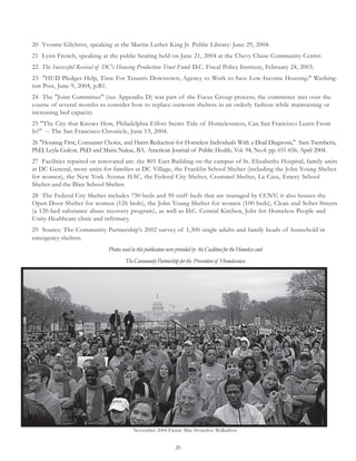20
20 Yvonne Gilchrist, speaking at the Martin Luther King Jr. Public Library: June 29, 2004.
21 Lynn French, speaking at the public hearing held on June 21, 2004 at the Chevy Chase Community Center.
22 The Successful Revival of DC's Housing Production Trust Fund: D.C. Fiscal Policy Institute, February 24, 2003.
23 "HUD Pledges Help, Time For Tenants Downtown; Agency to Work to Save Low-Income Housing:" Washing-
ton Post, June 9, 2004, p.B1.
24 The "Joint Committee" (see Appendix D) was part of the Focus Group process; the committee met over the
course of several months to consider how to replace outworn shelters in an orderly fashion while maintaining or
increasing bed capacity.
25 "The City that Knows How, Philadelphia Effort Stems Tide of Homelessness, Can San Francisco Learn From
It?" -- The San Francisco Chronicle, June 13, 2004.
26 "Housing First, Consumer Choice, and Harm Reduction for Homeless Individuals With a Dual Diagnosis," Sam Tsemberis,
PhD, Leyla Gulcur, PhD and Maria Nakae, BA. American Journal of Public Health, Vol. 94, No.4: pp. 651-656, April 2004.
27 Facilities repaired or renovated are: the 801 East Building on the campus of St. Elizabeths Hospital, family units
at DC General, more units for families at DC Village, the Franklin School Shelter (including the John Young Shelter
for women), the New York Avenue HAC, the Federal City Shelter, Crummel Shelter, La Casa, Emery School
Shelter and the Blair School Shelter.
28 The Federal City Shelter includes 750 beds and 50 staff beds that are managed by CCNV; it also houses the
Open Door Shelter for women (126 beds), the John Young Shelter for women (100 beds), Clean and Sober Streets
(a 120-bed substance abuse recovery program), as well as D.C. Central Kitchen, Jobs for Homeless People and
Unity Healthcare clinic and infirmary.
29 Source: The Community Partnership's 2002 survey of 1,300 single adults and family heads of household in
emergency shelters.
Photos used in this publication were provided by the Coalition for the Homeless and
TheCommunityPartnershipforthe Preventionof Homelessness
November 2004 Fannie Mae Homeless Walkathon
 