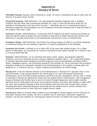 21
AppendixA:
Glossary of Terms
Affordable Housing: Housing, either ownership or rental, for which a household will pay no more than 30
percent of its gross annual income.
Chronically homeless: (HUD definition): “An unaccompanied homeless individual with a disabling
condition who has either been continuously homeless for a year or more OR has had at least four (4)
episodes of homelessness in the past three (3) years.” Individuals who are in transitional housing or
permanent supportive housing programs are not considered chronically homeless even if they have been in
the program more than a year.
Continuum of Care: (HUD definition): A community plan to organize and deliver housing and services to
meet the specific needs of people who are homeless as they move to stable housing and maximum self-
sufficiency. It includes action steps to end homelessness and prevent a return to homelessness.
Emergency Shelter: (HUD definition): Any facility the primary purpose of which is to provide temporary
or transitional shelter for the homeless in general or for specific populations of the homeless.
Extremely low-income: is defined as at or below 30% of the area wide median income. For a single
person in Washington, D.C extremely low income is household income below $18,250; for a family of four
it is income below $26,100.
Homeless: (HUD definition)- (1) an individual who lacks a fixed, regular, and adequate nighttime
residence; and (2) an individual who has a primary nighttime residence that is - (A) a supervised publicly
or privately operated shelter designed to provide temporary living accommodations (including welfare
hotels, congregate shelters, and transitional housing for the mentally ill); (B) an institution that provides a
temporary residence for individuals intended to be institutionalized; or (C) a public or private place not
designed for, or ordinarily used as, a regular sleeping accommodation for human beings.
Housing first: (from the National Alliance to End Homelessness) A “housing first” approach rests on two
central premises: 1) Re-housing should be the central goal of our work with people experiencing
homelessness; and 2) Providing housing assistance and follow-up case management services after a family
or individual is housed can significantly reduce the time people spend in homelessness. Case management
ensures individuals and families have a source of income through employment and/or public benefits,
identifies service needs before the move into permanent housing, and works with families or adults after
the move into permanent housing to help solve problems that may arise that threaten their tenancy
including difficulties sustaining housing or interacting with the landlord and to connect families with
community-based services to meet long term support/service needs.
Housing plus: Refers to housing where residents are encouraged to accept support services necessary to
help them maintain their housing. The term is another way of referring to “permanent supportive
housing,” but puts the emphasis on “housing plus intensive service” for people with serious disabilities.
 