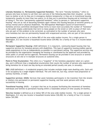 22
Literally Homeless vs. Permanently Supported Homeless: The term “literally homeless,” refers to
persons who have no home to call their own and one of the following describes their situation: a) they
have no shelter at all; b) they are in emergency shelters temporarily; c) they are in transitional housing
temporarily (usually no more than two years); or d) they are in precarious housing and at imminent risk
of losing it. The term “permanently supported homeless” refers to persons in “permanent supportive
housing” who are at risk of becoming homeless again without this housing because of extreme poverty or
serious mental and/or physical disabilities. The Metropolitan Washington Council of Government’s
homeless services committee developed these terms to track more accurately the number of “homeless”
once homeless but now are permanently housed with wraparound services, who are part of the solution.
Low-income is defined as at or below 80% of the area wide median income. For a single person in
Washington, D.C low income is household income below $39,950; for a family of four it is income below
$56,500.
Permanent Supportive Housing: (HUD definition): It is long-term, community-based housing that has
supportive services for homeless persons with disabilities. This type of supportive housing enables special
needs populations to live as independently as possible in a permanent setting. The supportive services may
be provided by the organization managing the housing or coordinated by the applicant and provided by
other public or private service agencies. Permanent housing can be provided in one structure or several
structures at one site or in multiple structures at scattered sites.
Point-in-Time Enumeration: This refers to a “snapshot” of the homeless population taken on a given
day, and is different than a longitudinal enumeration that counts the number of persons who experienced
being homeless for at least one day during an extended period (usually one year, or annually).
SRO: (HUD definition) — A residential property that includes multiple single room dwelling units. Each unit
is for occupancy by a single eligible individual. The unit need not, but may, contain food preparation or
sanitary facilities, or both.
Supportive services: (HUD): Services that assist homeless participants in the transition from the streets
or shelters into permanent or permanent supportive housing, and that assist persons with living
successfully in housing.
Transitional housing: (HUD) — A project that has as its purpose facilitating the movement of homeless
individuals and families to permanent housing within a reasonable amount of time (usually 24 months).
Very-low income is defined as at or below 50% of the area wide median income. For a single person in
Washington, D.C very low income is household income below $30,450; for a family of four it is income
below $43,500.
as the public largely understands that term to mean people on the street or with no place of their own,
who are part of the problem to be corrected, as contrasted to the number of persons who were
 