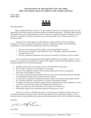 GOVERNMENT OF THE DISTRICT OF COLUMBIA
Office of the Deputy Mayor for Children, Youth, Families and Elders
Neil O. Albert
Deputy Mayor
Dear Stakeholders:
Mayor Anthony Williams’ Homeless No More initiative presents a new beginning in how our city
approaches the difficult social and economic problem of ending homelessness. As Deputy Mayor directly
responsible for the city’s health and human services agencies, I already have begun to embrace a new set
of policies, establish new facilities and create new services that right now are improving the lives of
homeless people.
Along with my cluster agencies, I look forward to working closely with city and federal
colleagues in housing, economic development, education, employment, public safety and property
management to carry out the three central policy directives of this plan:
1. Increase our homeless prevention efforts using local and federal resources;
2. Develop and/or subsidize at least 6,000 new units of affordable, supportive permanent
housing by 2014; and
3. Actively coordinate mainstream social services for homeless Continuum of Care residents.
Even as this plan was being finalized and readied for publication, I am happy to report, several
initiatives were underway that already have improved the quality of our facilities and added new services
for protecting the lives of our homeless people:
• Hundreds of new beds were brought on line for the 2004-2005 winter season;
• The FY 2005 Continuum of Care budget was increased;
• The city’s first inpatient substance abuse treatment program for Latinos was opened in
partnership with Neighbors Consejo;
• Two outworn shelters have been replaced with two newly-renovated facilities that provide better
• A “housing first” program for chronically homeless adults was initiated in partnership with the
D.C. Housing Authority, issuing Section 8 vouchers for permanent housing;
• A dialogue with downtown business people and other stakeholders has been established to chart a
course for serving homeless people who frequent the downtown area;
• Major renovations have been undertaken at the Federal City Shelter; and
• Planning has begun for new permanent supportive housing at two sites.
Homeless No More is a blueprint for action. I look forward to working to improve the lives of
our homeless brothers and sisters, along with the broad spectrum of city and business leaders, service
providers and advocates, philanthropic partners and homeless people whose work is reflected in this plan.
Sincerely,
1350 Pennsylvania Avenue NW, Suite 303, Washington, D.C. 20004 (202) 727-8001
Neil Albert
accommodations enriched with on-site mainstream services;
 