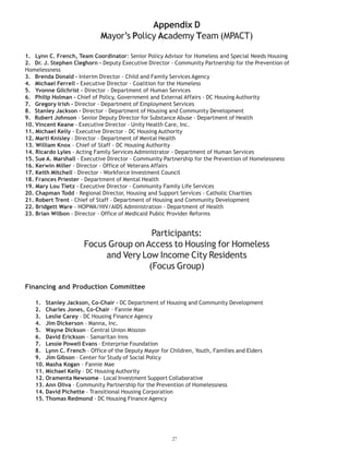 Appendix D
Mayor’s Policy Academy Team (MPACT)
1. Lynn C. French, Team Coordinator: Senior Policy Advisor for Homeless and Special Needs Housing
Homelessness
3. Brenda Donald - Interim Director - Child and Family Services Agency
4. Michael Ferrell - Executive Director - Coalition for the Homeless
5. Yvonne Gilchrist - Director - Department of Human Services
6. Philip Holman - Chief of Policy, Government and External Affairs - DC Housing Authority
7. Gregory Irish - Director - Department of Employment Services
8. Stanley Jackson - Director - Department of Housing and Community Development
9. Robert Johnson - Senior Deputy Director for Substance Abuse - Department of Health
10. Vincent Keane - Executive Director - Unity Health Care, Inc.
11. Michael Kelly - Executive Director - DC Housing Authority
12. Marti Knisley - Director - Department of Mental Health
13. William Knox – Chief of Staff - DC Housing Authority
14. Ricardo Lyles - Acting Family Services Administrator - Department of Human Services
15. Sue A. Marshall - Executive Director - Community Partnership for the Prevention of Homelessness
16. Kerwin Miller - Director - Office of Veterans Affairs
17. Keith Mitchell - Director - Workforce Investment Council
18. Frances Priester - Department of Mental Health
19. Mary Lou Tietz - Executive Director - Community Family Life Services
21. Robert Trent - Chief of Staff – Department of Housing and Community Development
22. Bridgett Ware - HOPWA/HIV/AIDS Administration - Department of Health
23. Brian Wilbon - Director - Office of Medicaid Public Provider Reforms
Participants:
Focus Group on Access to Housing for Homeless
and Very Low Income City Residents
(Focus Group)
Financing and Production Committee
1. Stanley Jackson, Co-Chair – DC Department of Housing and Community Development
2. Charles Jones, Co-Chair – Fannie Mae
3. Leslie Carey – DC Housing Finance Agency
4. Jim Dickerson – Manna, Inc.
5. Wayne Dickson – Central Union Mission
6. David Erickson – Samaritan Inns
7. Lessie Powell Evans – Enterprise Foundation
8. Lynn C. French – Office of the Deputy Mayor for Children, Youth, Families and Elders
9. Jim Gibson – Center for Study of Social Policy
10. Masha Kogan – Fannie Mae
11. Michael Kelly – DC Housing Authority
12. Oramenta Newsome – Local Investment Support Collaborative
13. Ann Oliva – Community Partnership for the Prevention of Homelessness
14. David Pichette – Transitional Housing Corporation
15. Thomas Redmond – DC Housing Finance Agency
27
2. Dr. J. Stephen Cleghorn – Deputy Executive Director – Community Partnership for the Prevention of
20. Chapman Todd - Regional Director, Housing and Support Services - Catholic Charities
 