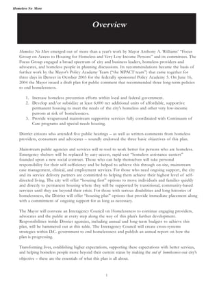 Homeless No More
Homeless No More emerged out of more than a year’s work by Mayor Anthony A. Williams’ “Focus
Group on Access to Housing for Homeless and Very Low Income Persons” and its committees. The
Focus Group engaged a broad spectrum of city and business leaders, homeless providers and
advocates, and homeless people in planning discussions. Its recommendations became the basis of
further work by the Mayor’s Policy Academy Team (“the MPACT team”) that came together for
three days in Denver in October 2003 for the federally sponsored Policy Academy 5. On June 16,
2004 the Mayor issued a draft plan for public comment that recommended three long-term policies
to end homelessness.
1. Increase homeless prevention efforts within local and federal government.
2. Develop and/or subsidize at least 6,000 net additional units of affordable, supportive
permanent housing to meet the needs of the city’s homeless and other very low-income
persons at risk of homelessness.
3. Provide wraparound mainstream supportive services fully coordinated with Continuum of
Care programs and special needs housing.
District citizens who attended five public hearings – as well as written comments from homeless
providers, consumers and advocates – soundly endorsed the three basic objectives of this plan.
Mainstream public agencies and services will re-tool to work better for persons who are homeless.
Emergency shelters will be replaced by easy-access, rapid-exit “homeless assistance centers”
founded upon a new social contract. Those who can help themselves will take personal
responsibility for their self-sufficiency and be helped to achieve this through on-site, mainstream
case management, clinical, and employment services. For those who need ongoing support, the city
and its service delivery partners are committed to helping them achieve their highest level of self-
directed living. The city will offer “housing first” options to move individuals and families quickly
and directly to permanent housing where they will be supported by transitional, community-based
services until they are beyond their crisis. For those with serious disabilities and long histories of
homelessness, the District will offer “housing plus” options that provide immediate placement along
with a commitment of ongoing support for as long as necessary.
The Mayor will convene an Interagency Council on Homelessness to continue engaging providers,
advocates and the public at every step along the way of this plan’s further development.
Responsibilities inside District agencies, including annual and long-term budgets to achieve this
plan, will be hammered out at this table. The Interagency Council will create cross-systems
strategies within D.C. government to end homelessness and publish an annual report on how the
plan is progressing.
Transforming lives, establishing higher expectations, supporting these expectations with better services,
and helping homeless people move beyond their current status by making the end of homelessness our city’s
objective – these are the essentials of what this plan is all about.
Overview
1
 