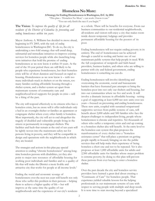 Homeless No More
2
The Vision: To improve the quality of life for all
residents of the District of Columbia by preventing and
ending homelessness within ten years.
Mayor Anthony A. Williams has decided to move ahead,
beginning in FY 2005, with the task of ending
homelessness in Washington D.C. To do so, the city is
undertaking a two-fold strategy that will entail deep,
substantial and immediate initiatives to improve existing
services for homeless people while also launching long-
term initiatives that hold the promise of ending
homelessness as we now know it within 10 years. At the
end of the 10-year period there are still likely to be
people who experience homelessness, but their homeless
crisis will be of short duration and focused on rapid re-
housing. Homelessness as we now know it – with too
many individuals stuck in shelters or on the streets, too
many families seeking affordable housing through a
shelter system, and a shelter system set apart from
mainstream systems of community care and
neighborhood-level supports for people in crisis – will
be a thing of the past.
The city will respond effectively to its citizens who face a
homeless crisis, but no more will it offer individuals only
a bed in an overnight shelter or families an apartment or
congregate shelter where every other family is homeless.
Most importantly, the city will act to end altogether the
tragedy of disabled and vulnerable people living in the
streets or permanently in congregate shelters. The
facilities and beds that remain at the end of ten years will
be tightly woven into the mainstream safety net for
persons living in poverty, and they will be compatible in
design and operations with the neighborhoods in which
they are located.
The strategies and actions in this plan pay special
attention to ending “chronic homelessness” among long-
time homeless persons with disabilities, yet they also
point to major new resources of affordable housing for
working poor individuals and families and to a quality of
life that will make the District a more livable and
attractive city that works for people at all income levels.2
Ending the social and economic scourge of
homelessness over the next ten years will benefit not only
those who suffer this problem in their persons – helping
them to achieve a higher quality of life – but will
improve at the same time the quality of our
neighborhoods and the experience of our city's residents
as a whole. There will be benefits for everyone. From our
business communities to our residential neighborhoods,
all residents and visitors will enjoy a city that makes room
inside decent temporary lodgings and provides
permanent affordable housing for the poorest of its
poor.
Ending homelessness will not require ending poverty in its
entirety. The end of homelessness can be achieved
through a careful re-tooling and better use of our
mainstream public systems that help people in need. With
the full cooperation of nonprofit and faith-based
providers, business leaders, and others who are willing to
partner with city and federal government, ending
homelessness is something we can do.
Ending homelessness will involve identifying and
overcoming the economic, social and bureaucratic
barriers that have frustrated past attempts to bring the
homeless poor into not only our shelters and housing, but
into our communities where we live and work. It will
involve a dramatic increase in affordable housing - setting
a goal of supporting at least 6,000 net new units over ten
years – focused on preventing and ending homelessness.
These new units, coupled with sustained wraparound
supportive services from public systems of care, will
benefit about 2,000 adults and 500 families who face the
deepest challenges to independent living, people whose
homelessness is chronic and repetitive. Yet thousands of
others who suffer a temporary crisis and end up coming
to a homeless shelter also will benefit. At the entry level to
the homeless care system this plan proposes the
transformation of every shelter into a “homeless
assistance center” that will place a premium on getting
people rapidly re-housed, bringing on site the public
services that will help make their experience of being
homeless a short one and not to be repeated. Yet it also
proposes at least 1,000 affordable units for adults and
2,500 affordable units for families whose major problem
is extreme poverty; by doing so this plan will prevent
these persons from ever having to enter a homeless
shelter.
Over the past decade the city and homeless service
providers have learned a great deal about creating a
“Continuum of Care” for homeless people. That
experience yielded valuable lessons for the helping
professionals in our mainstream systems of care with
respect to serving people with multiple and deep needs.
It is now time to start moving beyond a specialized
Homeless No More:
A Strategy for Ending Homelessness in Washington, D.C. by 2014
“This plan – ‘Homeless No More’ – can work. I know it can.”
“You can only finish the race if you begin.”1
 