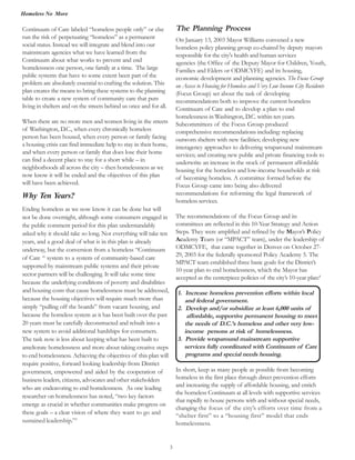 Homeless No More
3
Continuum of Care labeled “homeless people only” or else
run the risk of perpetuating “homeless” as a permanent
social status. Instead we will integrate and blend into our
mainstream agencies what we have learned from the
Continuum about what works to prevent and end
homelessness one person, one family at a time. The large
public systems that have to some extent been part of the
problem are absolutely essential to crafting the solution. This
plan creates the means to bring these systems to the planning
table to create a new system of community care that puts
living in shelters and on the streets behind us once and for all.
When there are no more men and women living in the streets
of Washington, D.C., when every chronically homeless
person has been housed, when every person or family facing
a housing crisis can find immediate help to stay in their home,
and when every person or family that does lose their home
can find a decent place to stay for a short while – in
neighborhoods all across the city – then homelessness as we
now know it will be ended and the objectives of this plan
will have been achieved.
Why Ten Years?
Ending homeless as we now know it can be done but will
not be done overnight, although some consumers engaged in
the public comment period for this plan understandably
asked why it should take so long. Not everything will take ten
years, and a good deal of what is in this plan is already
underway, but the conversion from a homeless “Continuum
of Care “ system to a system of community-based care
supported by mainstream public systems and their private
sector partners will be challenging. It will take some time
because the underlying conditions of poverty and disabilities
and housing costs that cause homelessness must be addressed,
because the housing objectives will require much more than
simply “pulling off the boards” from vacant housing, and
because the homeless system as it has been built over the past
20 years must be carefully deconstructed and rebuilt into a
new system to avoid additional hardships for consumers.
The task now is less about keeping what has been built to
ameliorate homelessness and more about taking creative steps
to end homelessness. Achieving the objectives of this plan will
require positive, forward looking leadership from District
government, empowered and aided by the cooperation of
business leaders, citizens, advocates and other stakeholders
who are endeavoring to end homelessness. As one leading
researcher on homelessness has noted, “two key factors
emerge as crucial in whether communities make progress on
these goals – a clear vision of where they want to go and
sustained leadership.”3
The Planning Process
On January 13, 2003 Mayor Williams convened a new
homeless policy planning group co-chaired by deputy mayors
responsible for the city's health and human services
Families and Elders or ODMCYFE) and its housing,
economic development and planning agencies. The Focus Group
on Access to Housing for Homeless and Very Low Income City Residents
recommendations both to improve the current homeless
Continuum of Care and to develop a plan to end
homelessness in Washington, D.C. within ten years.
Subcommittees of the Focus Group produced
comprehensive recommendations including: replacing
outworn shelters with new facilities; developing new
interagency approaches to delivering wraparound mainstream
services; and creating new public and private financing tools to
underwrite an increase in the stock of permanent affordable
housing for the homeless and low-income households at risk
of becoming homeless. A committee formed before the
Focus Group came into being also delivered
recommendations for reforming the legal framework of
homelessservices.
The recommendations of the Focus Group and its
committees are reflected in this 10-Year Strategy and Action
Steps. They were amplified and refined by the Mayor’s Policy
Academy Team (or “MPACT” team), under the leadership of
ODMCYFE, that came together in Denver on October 27-
29, 2003 for the federally sponsored Policy Academy 5. The
MPACT team established three basic goals for the District’s
10-year plan to end homelessness, which the Mayor has
accepted as the centerpiece policies of the city’s 10-year plan:4
1. Increase homeless prevention efforts within local
and federal government.
2. Develop and/or subsidize at least 6,000 units of
affordable, supportive permanent housing to meet
the needs of D.C.’s homeless and other very low-
income persons at risk of homelessness.
3. Provide wraparound mainstream supportive
services fully coordinated with Continuum of Care
programs and special needs housing.
In short, keep as many people as possible from becoming
homeless in the first place through direct prevention efforts
and increasing the supply of affordable housing, and enrich
the homeless Continuum at all levels with supportive services
that rapidly re-house persons with and without special needs,
changing the focus of the city’s efforts over time from a
“shelter first” to a “housing first” model that ends
homelessness.
agencies (the Office of the Deputy Mayor for Children, Youth,
(Focus Group) set about the task of developing
 
