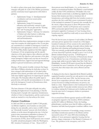 Homeless No More
4
these persons were literally homeless – i.e., on the streets, in
shelters or in transitional facilities. The District’s count included
(unlike all other COG jurisdictions) 194 families who were
listed by family central intake as doubled-up, eligible for shelter
because their situation put them at imminent risk of
homelessness, and seeking relief from the homeless system or
anywhere else they could find a route to permanent housing.5
the streets, a figure that grows to about 500 persons in the
2004 as permanently supported homeless who are living within
permanent supportive Continuum of Care housing whose
homelessness has ended but could easily re-occur without the
ongoing support.6
Over the last ten years, in response to such realities, the District
and many private agencies have created one of the largest
homeless Continuum of Care systems in the nation both to
relieve the immediate suffering of people without shelter and
help them with obtaining and keeping permanent housing.
There are currently enough public and private beds to shelter
or house about 8,875 persons, enough to serve 1-in-13 of all
District residents living in poverty. A HUD report to
Congress prepared by the University of Pennsylvania showed
that the District has a rate of homelessness and shelter usage
among single adults in poverty higher than New York City or
Philadelphia. Another HUD report showed that the District’s
Continuum has more Continuum of Care beds per persons
in poverty than other major cities such as Boston and San
Francisco.7
As displayed in the chart in Appendix B, the District’s publicly
supported homeless system has not only grown in size, adding
about 2,800 new beds since 1994, but has become more
diverse in its composition and now offers more beds and
services focused on ending homelessness one person, one
family at a time. Improvements to the Continuum have been
ongoing, and this 10-year plan includes strenuous new efforts
to continue making the Continuum and its facilities get better
from the entry level of emergency shelters to permanent
supportive housing.
On an annual basis District agencies spend over $25 million
on programs targeted to the homeless, HUD contributes
another $15 million in McKinney-Vento Act funding,
philanthropies contribute more than $5 million, and private
donations and faith-based programs contribute millions more.
Despite these investments of knowledge, energy, resources
and dollars, homelessness persists in the District and has
increased by about 10% since 2002 when including the
addition of more permanent supportive housing that has
become a larger component of the District’s Continuum of
Care. The problem at the emergency end of the
In order to achieve these goals, three implementation
strategies will guide the work of the District government
and the community-based organizations with which it
partners.
· Implementation Strategy A: Interdepartmental
coordination and cross-system policy
implementation.
· Implementation Strategy B: Community
education and community outreach to gain
support for the 10-year plan and the “housing
first” and “housing plus” approaches.
·
Contained within these implementation strategies as action
steps that comprise the initial agenda of the 10-year plan
are commitments to establish an Interagency Council on
Homelessness with appropriate authority to implement
the 10-Year Plan, finalize regulations that fully support
Continuum of Care programming and the specific
objectives of the plan, improve data collection and data
sharing to track the objectives and outcomes of the plan,
create interagency budgets each year that are focused on
ending homelessness, support local and regional discharge
policies to prevent homelessness, and much else.
During a 30-day period of public comment that began
with Mayor Williams releasing the draft plan on June 16,
there emerged solid endorsement of the plan’s policy
priorities from citizens, providers and consumers, along
with many helpful suggestions for improving the specifics
of the plan. The final plan reflects the public input in
general terms, with specific recommendations to be taken
up by the Interagency Council on Homelessness when
that body is convened.
The basic elements of this plan will guide city policy,
including the highest levels of city planning, so that the
housing needs of people who experience homelessness,
whether of short or long duration, and the social services
needs are married in a way that achieves the vision.
Current Conditions
In 2002 and 2003 an estimated 16,000–17,500 people,
our District neighbors, were homeless at some point
during the year (annually), and as many as 2,000 of these
are “chronically homeless” persons who lived either in
shelters or on the streets throughout the year. At the last
point-in-time enumeration undertaken on January 21,
2004 by the Metropolitan Washington Council of
Governments (COG), about 8,250 persons were counted
by public and private programs within the Washington,
D.C. homeless Continuum of Care. About 6,100 of
Implementation Strategy C: Advocacy for reduction
of federal and other barriers to delivering
and end homelessness.
services and housing that can prevent
It also included an estimated 315 persons who normally live on
warmer months. Another 2,150 persons were counted in
 