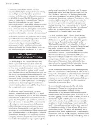Homeless No More
5
Continuum, especially for families, has been
exacerbated lately by the rising cost of rental housing
and could get worse if the federal government
continues in the direction of reducing its commitment
to affordable housing. The D.C. Housing Authority
has on its waiting list for Housing Choice Vouchers
about 16,000 households who have claimed a
homeless preference, a figure which indicates that over
an extended period of time many households have
faced a homeless crisis and, although the vast majority
of these households are not currently homeless,
nevertheless their wait for a housing subsidy continues.8
To deal with such issues and get beyond this recurring
cycle of homelessness and seemingly endless allocation
of substantial resources to ends far less than
satisfactory, the Mayor is committing District
government to build a neighborhood-centered,
mainstream-funded, and housing-focused system to
end homelessness as we now know it in 10 years.
Policy Objective #1:
A Greater Focus on Prevention
The Action Steps in this Plan call for major new
efforts to prevent homelessness from within the
mainstream systems that provide services and housing
to those most at risk of losing their homes. More
emphasis will be placed on keeping people housed
when they face evictions and doing that in a smart way
that invests case management support along with cash
assistance so that the crisis is addressed and resolved.
Prevention efforts such as this will become ever more
closely interwoven with neighborhood-based helping
systems such as the Family Support Collaboratives
within the child welfare system and One-Stop Centers
that provide employment assistance.
As a first step toward increasing the emergency
assistance response of the city, ODMCYFE, which
oversees the city's human services, and the Community
Partnership for the Prevention of Homelessness, the
agency that manages the city's homeless Continuum of
Care, will convene by January 2005 a committee that
will conduct an environmental scan of all existing
public and private emergency assistance programs,
including the funds available to each and the most
recent data on households assisted. The committee will
make recommendations to the Interagency Council on
Homelessness with respect to a sufficiently resourced
Emergency Assistance program that assures that assisted
households will retain their housing and get the help they
need to avoid a repetition of the housing crisis. To prevent
homelessness among adults and unaccompanied youth, the
Plan calls for the convening of a “discharge planning task
force” made up of District and private agencies, including
mental health, public health, corrections, youth services, social
services and private for-profit managed care vendors, to
craft homeless prevention strategies through appropriate
discharge planning. Over a reasonable period of time all
public agencies will be required to develop “zero tolerance”
policies and procedures to assure that none of their
consumers exit to a homeless shelter or the street.
This work is underway. DMH Director Martha Knisley
convened the first meeting of the task force in September
2004 to lay out an agenda and identify staff within agencies
who can take up the task of meeting regularly until a
“Discharge Planning Policy” is developed for the Mayor’s
endorsement. In addition to the Community Partnership and
large shelter providers who often receive persons from
public and private institutions, the task force includes
representatives from the Department of Health’s Addiction
Prevention and Recovery Administration (APRA), the
Department of Employment Services with its lead role for
reintegrating ex-offenders and helping people find jobs,
Department of Corrections, Child and Family Services
Agency, Court Services and Offender Supervision Agency,
Unity Healthcare, and the Primary Care Association.
APRA, in addition to participating on the discharge planning
task force, has established a subcommittee of MPACT that is
taking on the development of additional homeless prevention
efforts for persons disabled by substance abuse. APRA plans
to increase its prevention efforts with hospitals and jails and to
replicate best practice models for step-down transitional
housing for persons exiting detox.
To prevent family homelessness, the Plan calls for the
Department of Human Services through its Income
Maintenance Administration and Family Services
Administration to craft a closer collaboration between the
homeless system and the welfare system. With over 70% of
all families applying for shelter already on TANF, and most all
other families eligible for TANF, the Income Maintenance
and TANF system has the potential to become a critical line
of defense to identify families facing a homeless crisis. The
family’s crisis can be assessed and resolved in the context of
the family’s responsibility, for those who are able, to move
from welfare to work. This activity will significantly add to
prevention efforts already in place that use HUD Emergency
Shelter Grant funds and the DC Emergency Assistance Fund
to provide rent and utility assistance to families facing eviction.
Policy Objective #2:
Housing is the Ke
 