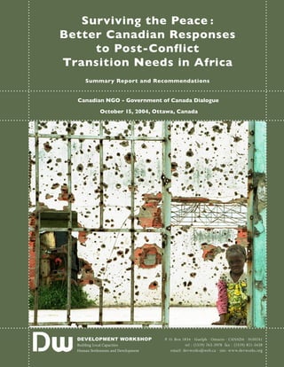Surviving the Peace :
Better Canadian Responses
to Post-Conflict
Transition Needs in Africa
Summary Report and Recommendations
Canadian NGO - Government of Canada Dialogue
October 15, 2004, Ottawa, Canada
DEVELOPMENT WORKSHOP
Building Local Capacities
Human Settlements and Development
P. O. Box 1834 · Guelph · Ontario · CANADA · N1H7A1
tel : (1519) 763-3978 fax : (1519) 821-3438
email: devworks@web.ca · site: www.devworks.org
 