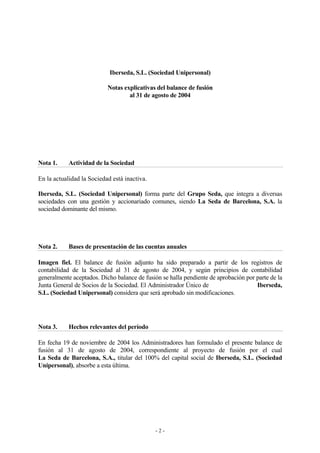 Iberseda, S.L. (Sociedad Unipersonal) 
Notas explicativas del balance de fusión 
al 31 de agosto de 2004 
Nota 1. Actividad de la Sociedad 
En la actualidad la Sociedad está inactiva. 
Iberseda, S.L. (Sociedad Unipersonal) forma parte del Grupo Seda, que integra a diversas 
sociedades con una gestión y accionariado comunes, siendo La Seda de Barcelona, S.A. la 
sociedad dominante del mismo. 
Nota 2. Bases de presentación de las cuentas anuales 
Imagen fiel. El balance de fusión adjunto ha sido preparado a partir de los registros de 
contabilidad de la Sociedad al 31 de agosto de 2004, y según principios de contabilidad 
generalmente aceptados. Dicho balance de fusión se halla pendiente de aprobación por parte de la 
Junta General de Socios de la Sociedad. El Administrador Único de Iberseda, 
S.L. (Sociedad Unipersonal) considera que será aprobado sin modificaciones. 
Nota 3. Hechos relevantes del período 
En fecha 19 de noviembre de 2004 los Administradores han formulado el presente balance de 
fusión al 31 de agosto de 2004, correspondiente al proyecto de fusión por el cual 
La Seda de Barcelona, S.A., titular del 100% del capital social de Iberseda, S.L. (Sociedad 
Unipersonal), absorbe a esta última. 
- 2 - 
 