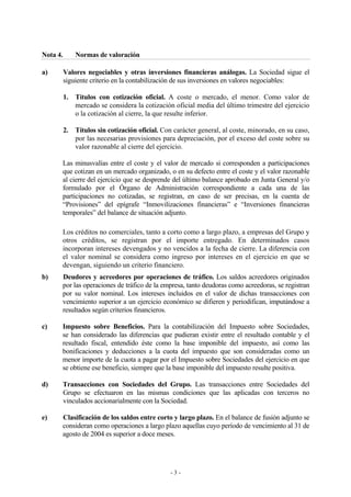 Nota 4. Normas de valoración 
a) Valores negociables y otras inversiones financieras análogas. La Sociedad sigue el 
siguiente criterio en la contabilización de sus inversiones en valores negociables: 
1. Títulos con cotización oficial. A coste o mercado, el menor. Como valor de 
mercado se considera la cotización oficial media del último trimestre del ejercicio 
o la cotización al cierre, la que resulte inferior. 
2. Títulos sin cotización oficial. Con carácter general, al coste, minorado, en su caso, 
por las necesarias provisiones para depreciación, por el exceso del coste sobre su 
valor razonable al cierre del ejercicio. 
Las minusvalías entre el coste y el valor de mercado si corresponden a participaciones 
que cotizan en un mercado organizado, o en su defecto entre el coste y el valor razonable 
al cierre del ejercicio que se desprende del último balance aprobado en Junta General y/o 
formulado por el Órgano de Administración correspondiente a cada una de las 
participaciones no cotizadas, se registran, en caso de ser precisas, en la cuenta de 
“Provisiones” del epígrafe “Inmovilizaciones financieras” e “Inversiones financieras 
temporales” del balance de situación adjunto. 
Los créditos no comerciales, tanto a corto como a largo plazo, a empresas del Grupo y 
otros créditos, se registran por el importe entregado. En determinados casos 
incorporan intereses devengados y no vencidos a la fecha de cierre. La diferencia con 
el valor nominal se considera como ingreso por intereses en el ejercicio en que se 
devengan, siguiendo un criterio financiero. 
b) Deudores y acreedores por operaciones de tráfico. Los saldos acreedores originados 
por las operaciones de tráfico de la empresa, tanto deudoras como acreedoras, se registran 
por su valor nominal. Los intereses incluidos en el valor de dichas transacciones con 
vencimiento superior a un ejercicio económico se difieren y periodifican, imputándose a 
resultados según criterios financieros. 
c) Impuesto sobre Beneficios. Para la contabilización del Impuesto sobre Sociedades, 
se han considerado las diferencias que pudieran existir entre el resultado contable y el 
resultado fiscal, entendido éste como la base imponible del impuesto, así como las 
bonificaciones y deducciones a la cuota del impuesto que son consideradas como un 
menor importe de la cuota a pagar por el Impuesto sobre Sociedades del ejercicio en que 
se obtiene ese beneficio, siempre que la base imponible del impuesto resulte positiva. 
d) Transacciones con Sociedades del Grupo. Las transacciones entre Sociedades del 
Grupo se efectuaron en las mismas condiciones que las aplicadas con terceros no 
vinculados accionarialmente con la Sociedad. 
e) Clasificación de los saldos entre corto y largo plazo. En el balance de fusión adjunto se 
consideran como operaciones a largo plazo aquellas cuyo período de vencimiento al 31 de 
agosto de 2004 es superior a doce meses. 
- 3 - 
 