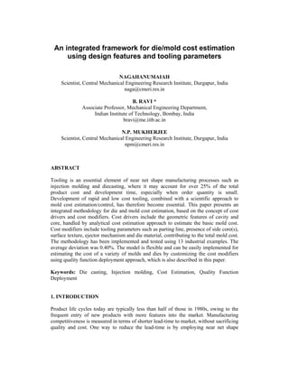 An integrated framework for die/mold cost estimation
using design features and tooling parameters
NAGAHANUMAIAH
Scientist, Central Mechanical Engineering Research Institute, Durgapur, India
naga@cmeri.res.in
B. RAVI *
Associate Professor, Mechanical Engineering Department,
Indian Institute of Technology, Bombay, India
bravi@me.iitb.ac.in
N.P. MUKHERJEE
Scientist, Central Mechanical Engineering Research Institute, Durgapur, India
npm@cmeri.res.in
ABSTRACT
Tooling is an essential element of near net shape manufacturing processes such as
injection molding and diecasting, where it may account for over 25% of the total
product cost and development time, especially when order quantity is small.
Development of rapid and low cost tooling, combined with a scientific approach to
mold cost estimation/control, has therefore become essential. This paper presents an
integrated methodology for die and mold cost estimation, based on the concept of cost
drivers and cost modifiers. Cost drivers include the geometric features of cavity and
core, handled by analytical cost estimation approach to estimate the basic mold cost.
Cost modifiers include tooling parameters such as parting line, presence of side core(s),
surface texture, ejector mechanism and die material, contributing to the total mold cost.
The methodology has been implemented and tested using 13 industrial examples. The
average deviation was 0.40%. The model is flexible and can be easily implemented for
estimating the cost of a variety of molds and dies by customizing the cost modifiers
using quality function deployment approach, which is also described in this paper.
Keywords: Die casting, Injection molding, Cost Estimation, Quality Function
Deployment
1. INTRODUCTION
Product life cycles today are typically less than half of those in 1980s, owing to the
frequent entry of new products with more features into the market. Manufacturing
competitiveness is measured in terms of shorter lead-time to market, without sacrificing
quality and cost. One way to reduce the lead-time is by employing near net shape
 
