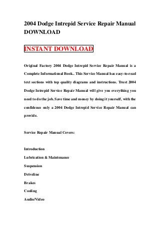 2004 Dodge Intrepid Service Repair Manual
DOWNLOAD

INSTANT DOWNLOAD

Original Factory 2004 Dodge Intrepid Service Repair Manual is a

Complete Informational Book.. This Service Manual has easy-to-read

text sections with top quality diagrams and instructions. Trust 2004

Dodge Intrepid Service Repair Manual will give you everything you

need to do the job. Save time and money by doing it yourself, with the

confidence only a 2004 Dodge Intrepid Service Repair Manual can

provide.



Service Repair Manual Covers:



Introduction

Lubrication & Maintenance

Suspension

Driveline

Brakes

Cooling

Audio/Video
 