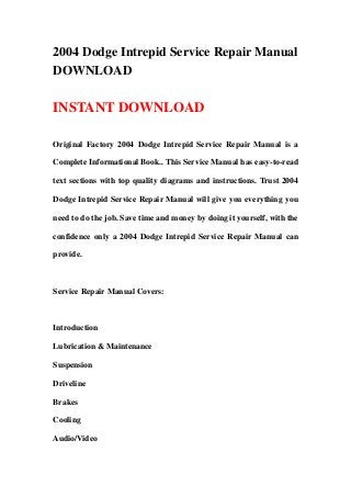 2004 Dodge Intrepid Service Repair Manual
DOWNLOAD
INSTANT DOWNLOAD
Original Factory 2004 Dodge Intrepid Service Repair Manual is a
Complete Informational Book.. This Service Manual has easy-to-read
text sections with top quality diagrams and instructions. Trust 2004
Dodge Intrepid Service Repair Manual will give you everything you
need to do the job. Save time and money by doing it yourself, with the
confidence only a 2004 Dodge Intrepid Service Repair Manual can
provide.
Service Repair Manual Covers:
Introduction
Lubrication & Maintenance
Suspension
Driveline
Brakes
Cooling
Audio/Video
 