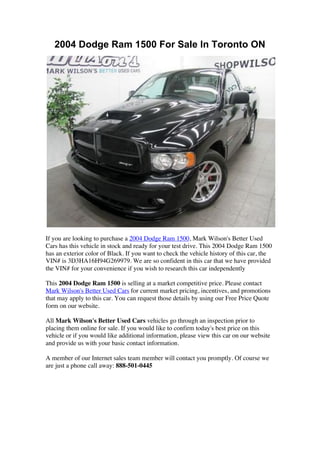 2004 Dodge Ram 1500 For Sale In Toronto ON




If you are looking to purchase a 2004 Dodge Ram 1500, Mark Wilson's Better Used
Cars has this vehicle in stock and ready for your test drive. This 2004 Dodge Ram 1500
has an exterior color of Black. If you want to check the vehicle history of this car, the
VIN# is 3D3HA16H94G269979. We are so confident in this car that we have provided
the VIN# for your convenience if you wish to research this car independently

This 2004 Dodge Ram 1500 is selling at a market competitive price. Please contact
Mark Wilson's Better Used Cars for current market pricing, incentives, and promotions
that may apply to this car. You can request those details by using our Free Price Quote
form on our website.

All Mark Wilson's Better Used Cars vehicles go through an inspection prior to
placing them online for sale. If you would like to confirm today's best price on this
vehicle or if you would like additional information, please view this car on our website
and provide us with your basic contact information.

A member of our Internet sales team member will contact you promptly. Of course we
are just a phone call away: 888-501-0445
 