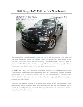 2004 Dodge RAM 1500 For Sale Near Toronto




Mark Wilson's Better Used Cars has a 2004 Dodge Ram 1500 for Sale near Toronto ON. This Dodge Ram
1500 has an exterior color of Black. The vehicle is VIN# 3D3HA16H94G269979 and is provided for your
convenience if you wish to research this car independently. This 2004 Ram 1500 is selling for $25,995 but
please contact Mark Wilson's Better Used Cars for any special sales or promotions that may apply to this car.
You can request those details by using our Free Price Quote form on our website.


All Mark Wilson's Better Used Cars vehicles go through an inspection prior to placing them online for sale.
If you would like to confirm today's best price on this vehicle or if you would like additional information,
please view this car on our website and provide us with your basic contact information. A member of Mark
Wilson's Better Used Cars Internet sales team member will contact you promptly. Of course we are just a
phone call away: 888-501-0445


You will be also pleased to know that we service the Dodge cars that we sell. Our professionally trained
technicians will provide outstanding Dodge service for your vehicle. Our auto parts department also has
access to Dodge OEM parts to keep your vehicle at factory specifications. For the best car service experience
visit our Toronto Auto Service Center.
 