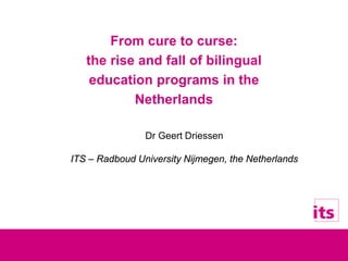 From cure to curse:
the rise and fall of bilingual
education programs in the
Netherlands
Dr Geert Driessen
ITS – Radboud University Nijmegen, the Netherlands
 