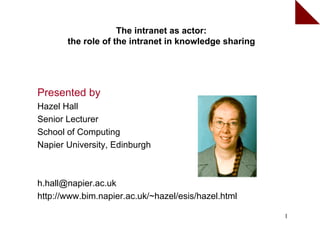 The intranet as actor:
       the role of the intranet in knowledge sharing




Presented by
Hazel Hall
Senior Lecturer
School of Computing
Napier University, Edinburgh



h.hall@napier.ac.uk
http://www.bim.napier.ac.uk/~hazel/esis/hazel.html

                                                       1
 