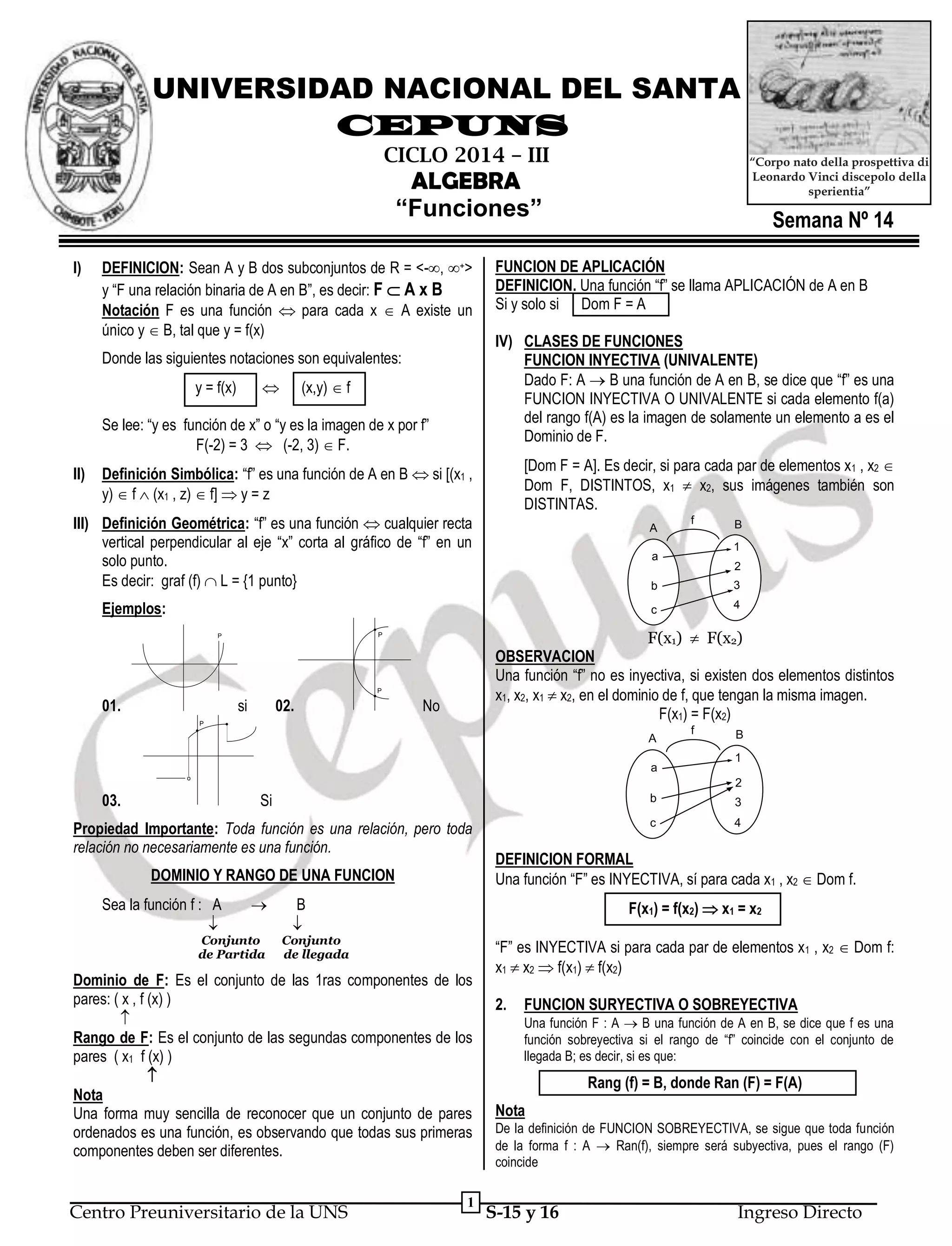 UNIVERSIDAD NACIONAL DEL SANTA
CEPUNS
CICLO 2014 – III

“Corpo nato della prospettiva di
Leonardo Vinci discepolo della
sperientia”

ALGEBRA
“Funciones”
I)

DEFINICION: Sean A y B dos subconjuntos de R = <-, +>
y “F una relación binaria de A en B”, es decir: F  A x B
Notación F es una función  para cada x  A existe un
único y  B, tal que y = f(x)
Donde las siguientes notaciones son equivalentes:


y = f(x)

(x,y)  f

Se lee: “y es función de x” o “y es la imagen de x por f”
F(-2) = 3  (-2, 3)  F.
II)

Semana Nº 14

FUNCION DE APLICACIÓN
DEFINICION. Una función “f” se llama APLICACIÓN de A en B
Si y solo si Dom F = A
IV) CLASES DE FUNCIONES
FUNCION INYECTIVA (UNIVALENTE)
Dado F: A  B una función de A en B, se dice que “f” es una
FUNCION INYECTIVA O UNIVALENTE si cada elemento f(a)
del rango f(A) es la imagen de solamente un elemento a es el
Dominio de F.
[Dom F = A]. Es decir, si para cada par de elementos x1 , x2 
Dom F, DISTINTOS, x1  x2, sus imágenes también son
DISTINTAS.

Definición Simbólica: “f” es una función de A en B  si [(x1 ,
y)  f  (x1 , z)  f]  y = z

III) Definición Geométrica: “f” es una función  cualquier recta
vertical perpendicular al eje “x” corta al gráfico de “f” en un
solo punto.
Es decir: graf (f)  L = {1 punto}

A

f

B
1

a

2

b
c

Ejemplos:

P

01.

si

02.

4

F(x1)  F(x2)
OBSERVACION
Una función “f” no es inyectiva, si existen dos elementos distintos
x1, x2, x1  x2, en el dominio de f, que tengan la misma imagen.
F(x1) = F(x2)

P

P

3

No

P

A
a
o

f

B
1
2

03.

Si

b

Propiedad Importante: Toda función es una relación, pero toda
relación no necesariamente es una función.
DOMINIO Y RANGO DE UNA FUNCION
Sea la función f : A




Conjunto
de Partida

c

4

DEFINICION FORMAL
Una función “F” es INYECTIVA, sí para cada x1 , x2  Dom f.

B


F(x1) = f(x2)  x1 = x2

Conjunto
de llegada

Dominio de F: Es el conjunto de las 1ras componentes de los
pares: ( x , f (x) )

Rango de F: Es el conjunto de las segundas componentes de los
pares ( x1 f (x) )

Nota
Una forma muy sencilla de reconocer que un conjunto de pares
ordenados es una función, es observando que todas sus primeras
componentes deben ser diferentes.

Centro Preuniversitario de la UNS

3

1

“F” es INYECTIVA si para cada par de elementos x1 , x2  Dom f:
x1  x2  f(x1)  f(x2)
2.

FUNCION SURYECTIVA O SOBREYECTIVA
Una función F : A  B una función de A en B, se dice que f es una
función sobreyectiva si el rango de “f” coincide con el conjunto de
llegada B; es decir, si es que:

Rang (f) = B, donde Ran (F) = F(A)
Nota
De la definición de FUNCION SOBREYECTIVA, se sigue que toda función
de la forma f : A  Ran(f), siempre será subyectiva, pues el rango (F)
coincide

S-15 y 16

Ingreso Directo

 