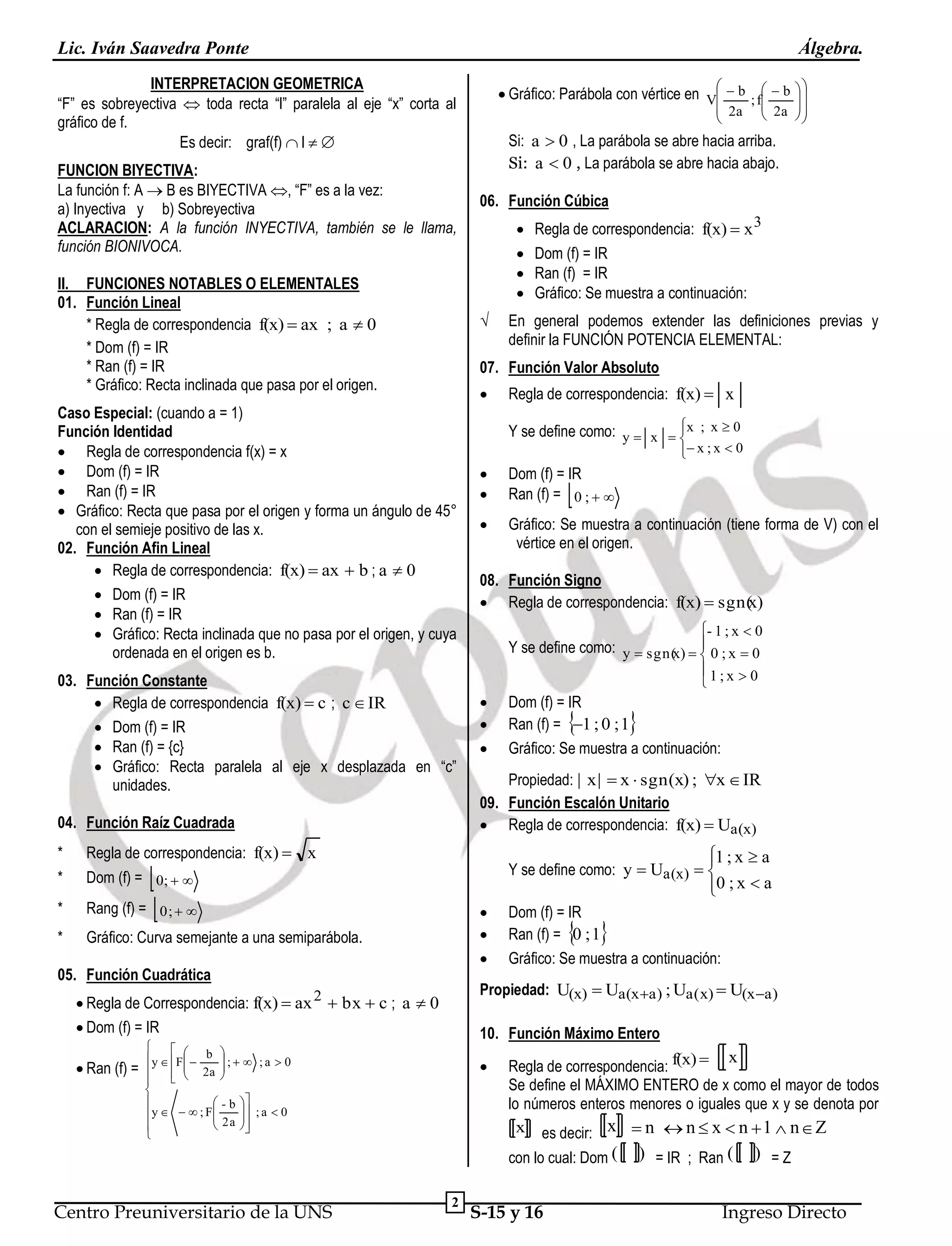 Lic. Iván Saavedra Ponte

Álgebra.

INTERPRETACION GEOMETRICA
“F” es sobreyectiva  toda recta “l” paralela al eje “x” corta al
gráfico de f.
Es decir: graf(f)  l  
FUNCION BIYECTIVA:
La función f: A  B es BIYECTIVA , “F” es a la vez:
a) Inyectiva y b) Sobreyectiva
ACLARACION: A la función INYECTIVA, también se le llama,
función BIONIVOCA.
II. FUNCIONES NOTABLES O ELEMENTALES
01. Función Lineal
* Regla de correspondencia f(x)  ax ; a  0
* Dom (f) = IR
* Ran (f) = IR
* Gráfico: Recta inclinada que pasa por el origen.

Si: a  0 , La parábola se abre hacia arriba.
Si: a  0 , La parábola se abre hacia abajo.
06. Función Cúbica







04. Función Raíz Cuadrada

Regla de correspondencia: f(x)  x
 x ; x  0


Dom (f) = IR
Ran (f) = 0 ;  



Gráfico: Se muestra a continuación (tiene forma de V) con el
vértice en el origen.



08. Función Signo
x
 Regla de correspondencia: f(x)  sgn( )
- 1 ; x  0

Y se define como: y  sgn( )   0 ; x  0
x 
1;x  0






Dom (f) = IR
Ran (f) = 1 ; 0 ; 1
Gráfico: Se muestra a continuación:



Gráfico: Curva semejante a una semiparábola.

Propiedad: | x |  x  sgn(x) ; x  IR
09. Función Escalón Unitario
 Regla de correspondencia: f(x)  Ua (x)
Y se define como: y  Ua (x)  




05. Función Cuadrática

Dom (f) = IR
Ran (f) = 0 ; 1
Gráfico: Se muestra a continuación:

 

Propiedad: U(x)  Ua (x a ) ; Ua(x)  U(x a )

 Regla de Correspondencia: f(x)  ax 2  bx  c ; a  0
 Dom (f) = IR

10. Función Máximo Entero



 y  F   b  ;   ; a  0

 2a 




 



 - b 
y    ; F 
 2a  ; a  0









x
Regla de correspondencia: f(x) 
Se define el MÁXIMO ENTERO de x como el mayor de todos
lo números enteros menores o iguales que x y se denota por
x es decir: x  n  n  x  n  1  n  Z
con lo cual: Dom (

Centro Preuniversitario de la UNS



1 ; x  a


0 ; x  a


Rang (f) =  0;  

 Ran (f) =

En general podemos extender las definiciones previas y
definir la FUNCIÓN POTENCIA ELEMENTAL:




Dom (f) = 0;  

*

Regla de correspondencia: f(x)  x 3
Dom (f) = IR
Ran (f) = IR
Gráfico: Se muestra a continuación:


Y se define como: y  x  x ; x  0


Regla de correspondencia: f(x)  x

*

 2a  


07. Función Valor Absoluto

03. Función Constante
 Regla de correspondencia f(x)  c ; c  IR
 Dom (f) = IR
 Ran (f) = {c}
 Gráfico: Recta paralela al eje x desplazada en “c”
unidades.

*

 2a


√

Caso Especial: (cuando a = 1)
Función Identidad
 Regla de correspondencia f(x) = x
 Dom (f) = IR
 Ran (f) = IR
 Gráfico: Recta que pasa por el origen y forma un ángulo de 45°
con el semieje positivo de las x.
02. Función Afin Lineal
 Regla de correspondencia: f(x)  ax  b ; a  0
 Dom (f) = IR
 Ran (f) = IR
 Gráfico: Recta inclinada que no pasa por el origen, y cuya
ordenada en el origen es b.

*



 Gráfico: Parábola con vértice en V  b ; f  b  





2

S-15 y 16

) = IR ; Ran (

) =Z

Ingreso Directo

 