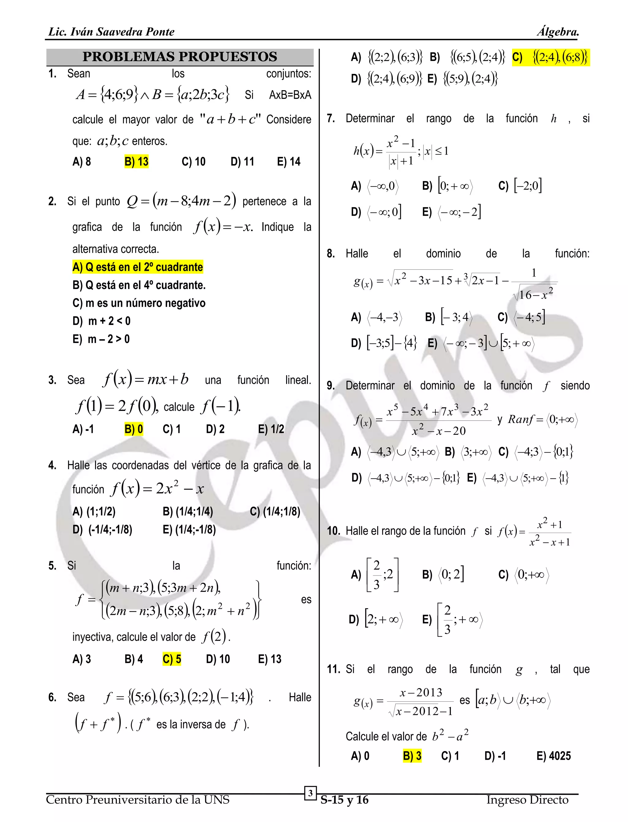 Lic. Iván Saavedra Ponte

Álgebra.

PROBLEMAS PROPUESTOS
1. Sean

los

A  4;6;9 B  a;2b;3c Si

que:

a; b; c enteros.

A) 8

B) 13

2. Si el punto

C) 10

D) 11

E) 14

f x    x. Indique la

alternativa correcta.
A) Q está en el 2º cuadrante
B) Q está en el 4º cuadrante.
C) m es un número negativo
D) m + 2 < 0
E) m – 2 > 0
3. Sea

f x   mx  b
B) 0

función

D) 2

lineal.









D) 10

f  5;6, 6;3, 2;2,  1;4

f  f  . ( f




de

la



función:

1
16  x 2

C)  4; 5

B)  3; 4

es

x 2  x  20

E) 13
.

siendo

y Ranf  0;

1
D) 4,3  5;  0;1 E) 4,3  5;  

2 

B) 0; 2

A)  ;2
3 



11. Si
Halle

f

A) 4,3  5; B) 3; C) 4;3  0;1

el

g x  

x2  1
2

x  x 1

C) 0;

2

E)  ;  
3

D) 2;  

es la inversa de f ).

rango

de

la

x  2013
x  2012  1

función

g , tal que



es a; b  b;

Calcule el valor de b 2  a 2
A) 0

Centro Preuniversitario de la UNS

x 5  5 x 4  7 x 3  3x 2

10. Halle el rango de la función f si f x  

inyectiva, calcule el valor de f 2 .

6. Sea

dominio

9. Determinar el dominio de la función

f x  

función:



C) 5

el

C) (1/4;1/8)


m  n;3, 5;3m  2n ,
f 
2m  n;3, 5;8, 2; m 2  n 2

B) 4

E)  ;  2

E) 1/2

la

A) 3

D)  ; 0



B) (1/4;1/4)
E) (1/4;-1/8)

5. Si

C) 2;0

D) 3;5  4 E)  ;  3  5;  

f x   2 x 2  x

A) (1;1/2)
D) (-1/4;-1/8)



B) 0;  

A) 4,3

4. Halle las coordenadas del vértice de la grafica de la
función

h , si

x 2 1
; x 1
x 1

g x   x 2  3x  15  3 2 x  1 

una

C) 1

rango de la función

A) ,0

8. Halle

f 1  2 f 0, calcule f  1.
A) -1

7. Determinar el
h x  

Q  m  8;4m  2 pertenece a la

grafica de la función

2;4, 6;8

C)

AxB=BxA

" a  b  c" Considere

calcule el mayor valor de

2;2, 6;3 B) 6;5, 2;4
D) 2;4, 6;9 E) 5;9, 2;4
A)

conjuntos:

3

S-15 y 16

B) 3

C) 1

D) -1

E) 4025

Ingreso Directo

 