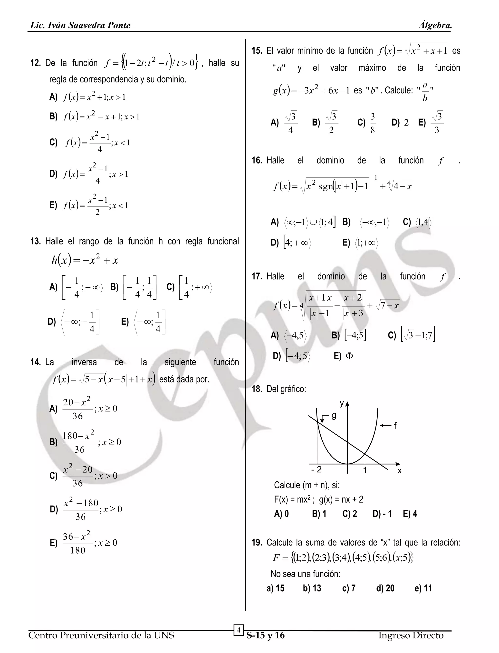Lic. Iván Saavedra Ponte

Álgebra.







12. De la función f  1  2t; t  t / t  0 , halle su
2

regla de correspondencia y su dominio.
B) f x  x 2  x  1; x  1

3
4

A)

x2  1
;x 1
4

D) f x  

x2  1
;x 1
4

E) f x  

y

" a"

el

valor

máximo

de

la

función

a
g x   3x 2  6 x  1 es "b" . Calcule: " "
b

A) f x   x2  1; x  1

C) f x  

15. El valor mínimo de la función f x   x 2  x  1 es

16. Halle

3
2

C)

dominio

de

B)

el



D) 2 E)

3
8

3
3

función

f

.

f

.

la



f x   x 2 sgn x  1  1

1

4 4 x

2

x 1
;x 1
2

A) ;1  1; 4 B)

13. Halle el rango de la función h con regla funcional

hx    x  x



D) 4;  

,1

C) 1,4

E) 1;

2

 1 1
B)  ; 
 4 4

 1
A)  ;  
 4

1
D)  ;  
4
14. La

inversa

17. Halle

1
C)  ;  
4

f x   4

1
E)  ; 
4



de

la



siguiente

el

dominio

x 1 x
x 1

f x   5  x x  5  1  x está dada por.

x2
x 3



la

función

 7x

B) 4;5

A) 4,5
función



de

C)

E) 

D)  4; 5
18. Del gráfico:

20  x 2
;x0
A)
36

y
g
f

180  x 2
;x0
B)
36
C)

x 2  20
;x 0
36

D)

x  180
;x0
36

E)

36  x 2
;x0
180

-2

1

x

Calcule (m + n), si:
F(x) = mx2 ; g(x) = nx + 2
A) 0
B) 1
C) 2
D) - 1

2

E) 4

19. Calcule la suma de valores de “x” tal que la relación:
F  1;2, 2;3, 3;4, 4;5, 5;6, x;5

No sea una función:
a) 15
b) 13
c) 7

Centro Preuniversitario de la UNS

 3 1;7

4

S-15 y 16

d) 20

e) 11

Ingreso Directo

 