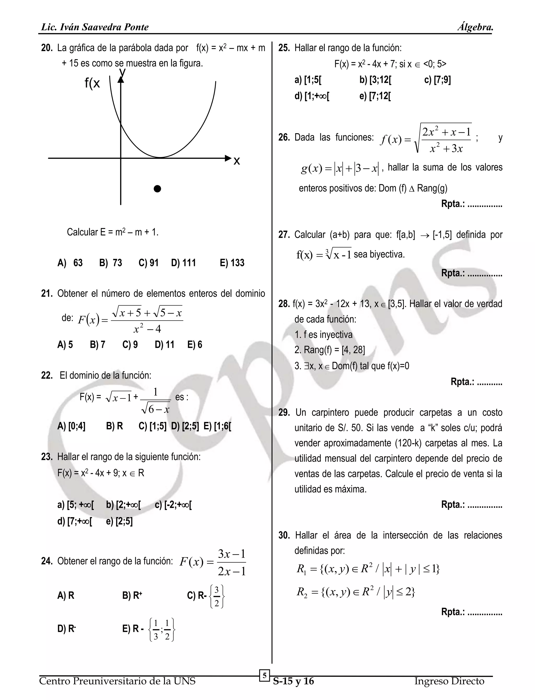 Lic. Iván Saavedra Ponte

Álgebra.

20. La gráfica de la parábola dada por f(x) = x2 – mx + m
+ 15 es como se muestra en la figura.

y

25. Hallar el rango de la función:
F(x) = x2 - 4x + 7; si x  <0; 5>
a) [1;5[

b) [3;12[

d) [1;+[

f(x
)

e) [7;12[

c) [7;9]

2x 2  x 1 ;
x 2  3x

26. Dada las funciones: f ( x) 

x

y

g ( x)  x  3  x , hallar la suma de los valores
enteros positivos de: Dom (f)  Rang(g)
Rpta.: ...............

Calcular E = m2 – m + 1.
A) 63

B) 73

C) 91

27. Calcular (a+b) para que: f[a,b]  [-1,5] definida por
D) 111

f(x)  3 x - 1 sea biyectiva.

E) 133

Rpta.: ...............

21. Obtener el número de elementos enteros del dominio
de: F x  
A) 5

B) 7

x5  5 x
x2  4
C) 9

D) 11

de cada función:
1. f es inyectiva
2. Rang(f) = [4, 28]

E) 6

3. x, x  Dom(f) tal que f(x)=0

22. El dominio de la función:
F(x) =
A) [0;4]

B) R

Rpta.: ...........

1 es :
6 x

x 1 +

29. Un carpintero puede producir carpetas a un costo
unitario de S/. 50. Si las vende a “k” soles c/u; podrá
vender aproximadamente (120-k) carpetas al mes. La
utilidad mensual del carpintero depende del precio de
ventas de las carpetas. Calcule el precio de venta si la
utilidad es máxima.
Rpta.: ...............

C) [1;5] D) [2;5] E) [1;6[

23. Hallar el rango de la siguiente función:
F(x) = x2 - 4x + 9; x  R
a) [5; +[

b) [2;+[

d) [7;+[

28. f(x) = 3x2 - 12x + 13, x  [3,5]. Hallar el valor de verdad

e) [2;5]

c) [-2;+[

24. Obtener el rango de la función:
A) R
D)

R-

B) R+

F ( x) 

30. Hallar el área de la intersección de las relaciones
definidas por:

3x  1
2x 1

R1  {( x, y)  R 2 / x  | y |  1}
R2  {( x, y)  R 2 / y  2}

3 
2

C) R-  

Rpta.: ...............

1 1 
E) R -  ; 
3 2 

Centro Preuniversitario de la UNS

5

S-15 y 16

Ingreso Directo

 