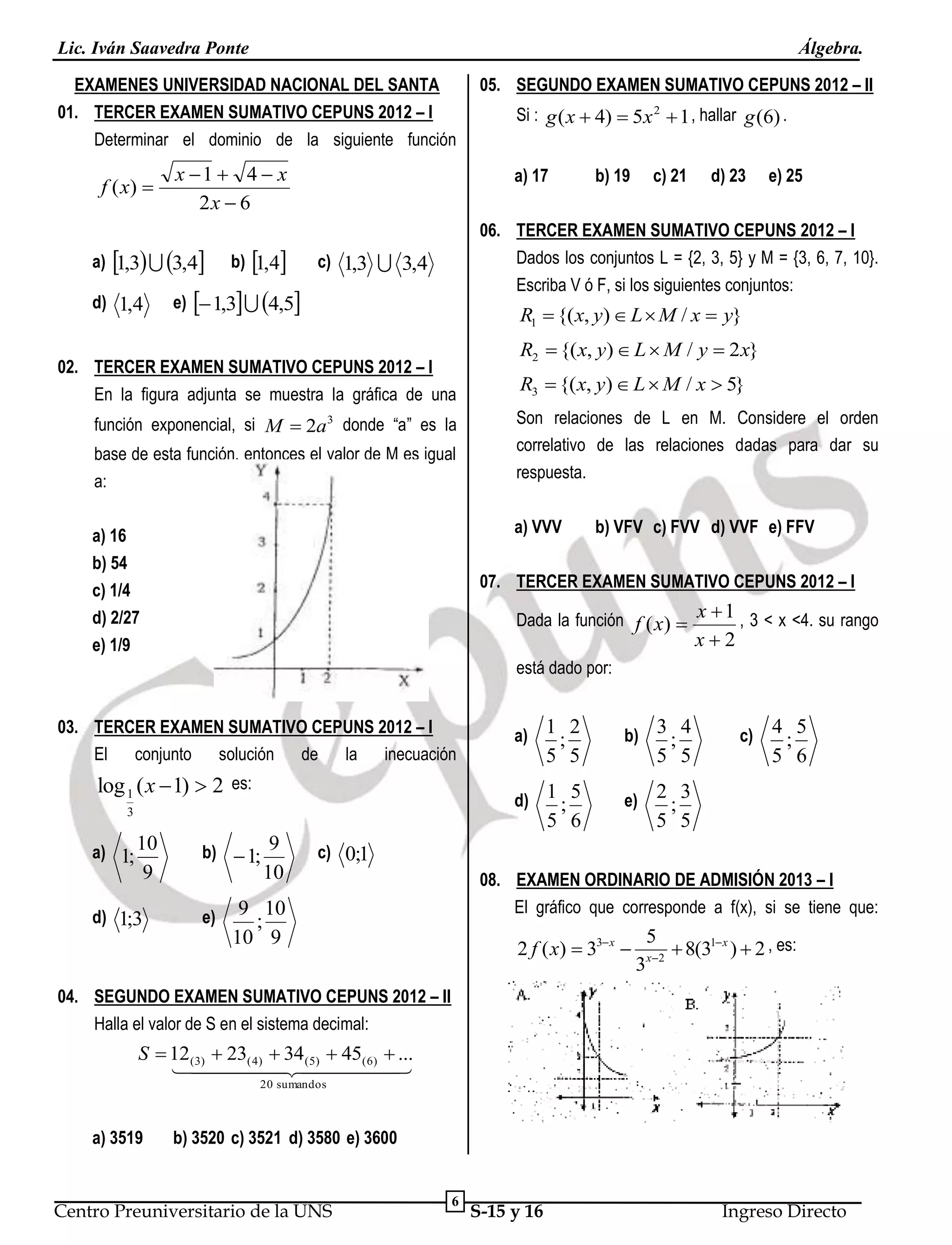 Lic. Iván Saavedra Ponte

Álgebra.

EXAMENES UNIVERSIDAD NACIONAL DEL SANTA
01. TERCER EXAMEN SUMATIVO CEPUNS 2012 – I
Determinar el dominio de la siguiente función

f ( x) 

x 1  4  x
2x  6

a) 1,3  3,4
d) 1,4

b) 1,4

05. SEGUNDO EXAMEN SUMATIVO CEPUNS 2012 – II
Si : g ( x  4)  5x 2  1 , hallar g (6) .
a) 17

b) 19

c) 21

d) 23

e) 25

06. TERCER EXAMEN SUMATIVO CEPUNS 2012 – I
Dados los conjuntos L = {2, 3, 5} y M = {3, 6, 7, 10}.
Escriba V ó F, si los siguientes conjuntos:

c) 1,3  3,4

e)  1,3  4,5

R1  {( x, y)  L  M / x  y}

02. TERCER EXAMEN SUMATIVO CEPUNS 2012 – I
En la figura adjunta se muestra la gráfica de una
función exponencial, si M  2a3 donde “a” es la
base de esta función, entonces el valor de M es igual
a:

R2  {( x, y)  L  M / y  2 x}
R3  {( x, y)  L  M / x  5}
Son relaciones de L en M. Considere el orden
correlativo de las relaciones dadas para dar su
respuesta.
a) VVV

a) 16
b) 54
c) 1/4
d) 2/27
e) 1/9

b) VFV c) FVV d) VVF e) FFV

07. TERCER EXAMEN SUMATIVO CEPUNS 2012 – I
Dada la función f ( x)  x  1 , 3 < x <4. su rango

x2

está dado por:
03. TERCER EXAMEN SUMATIVO CEPUNS 2012 – I
El conjunto solución de la inecuación
3

b) 3 ; 4

d) 1 ; 5

log 1 ( x  1)  2 es:

a) 1 ; 2

e)

5 5

5 5

5 6

a) 1; 10

9

d) 1;3

b)  1; 9

10

e)

c)

4 5
;
5 6

2 3
;
5 5

c) 0;1
08. EXAMEN ORDINARIO DE ADMISIÓN 2013 – I
El gráfico que corresponde a f(x), si se tiene que:

9 10
;
10 9

2 f ( x)  33 x 

5
3 x 2

 8(31 x )  2 , es:

04. SEGUNDO EXAMEN SUMATIVO CEPUNS 2012 – II
Halla el valor de S en el sistema decimal:

S  12(3)  23( 4)  34(5)  45( 6)  ...
 


20 sumandos

a) 3519

b) 3520 c) 3521 d) 3580 e) 3600

Centro Preuniversitario de la UNS

6

S-15 y 16

Ingreso Directo

 