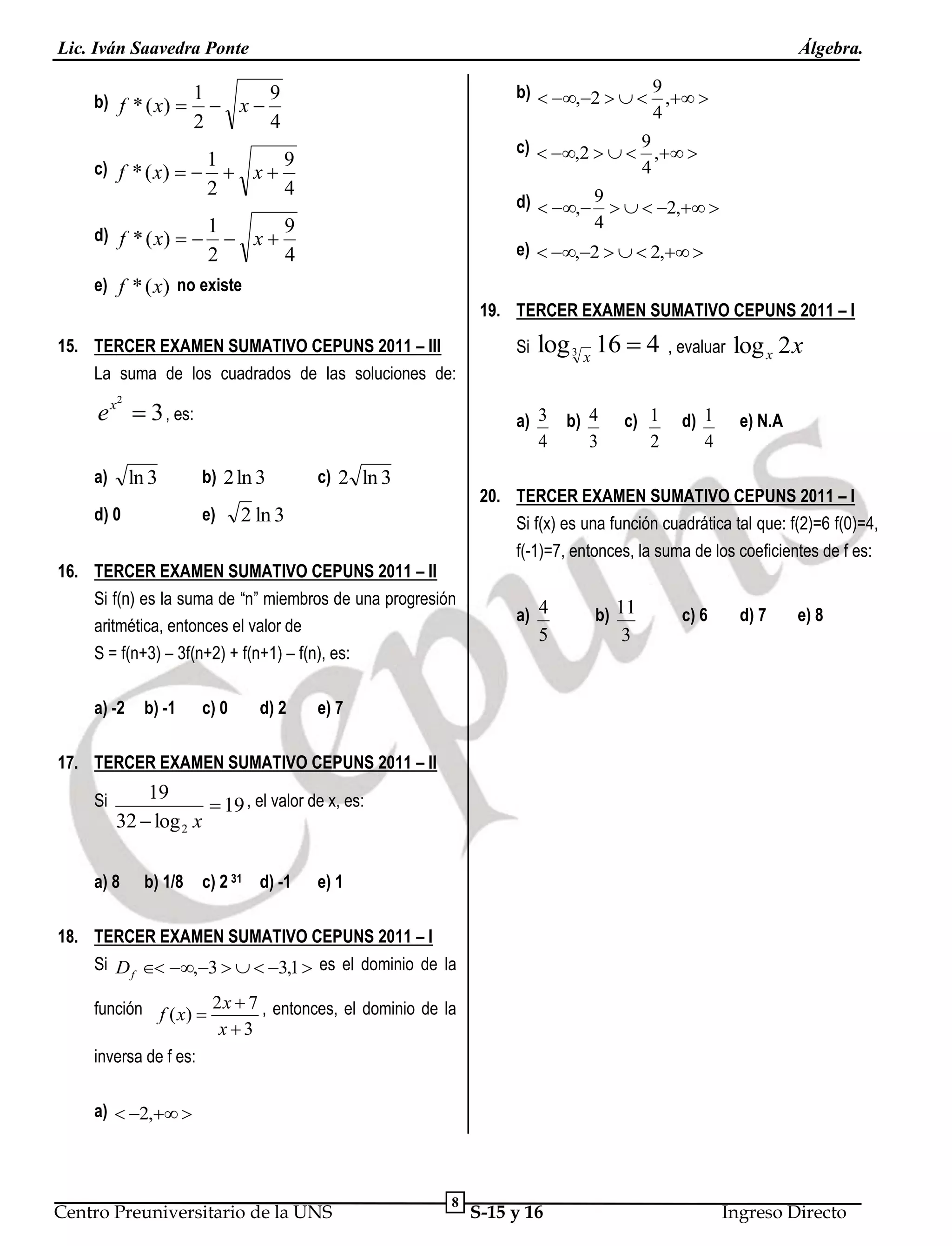 Lic. Iván Saavedra Ponte
b) f * ( x)  1 

2

Álgebra.

x

c) f * ( x)   1 

x

2

d) f * ( x)   1 

x

2

b)  ,2    9 , 
4

9
4

c)  ,2    9 , 
4

9
4

d)  , 9    2, 
4
e)  ,2    2, 

9
4

e) f * ( x) no existe
19. TERCER EXAMEN SUMATIVO CEPUNS 2011 – I
15. TERCER EXAMEN SUMATIVO CEPUNS 2011 – III
La suma de los cuadrados de las soluciones de:

e x  3 , es:

Si

log 3 x 16  4

, evaluar

log x 2 x

2

a)

ln 3

d) 0

a) 3
4
b) 2 ln 3
e)

c) 2 ln 3

2 ln 3

16. TERCER EXAMEN SUMATIVO CEPUNS 2011 – II
Si f(n) es la suma de “n” miembros de una progresión
aritmética, entonces el valor de
S = f(n+3) – 3f(n+2) + f(n+1) – f(n), es:
a) -2

b) -1

c) 0

d) 2

b) 4
3

c) 1
2

d) 1
4

e) N.A

20. TERCER EXAMEN SUMATIVO CEPUNS 2011 – I
Si f(x) es una función cuadrática tal que: f(2)=6 f(0)=4,
f(-1)=7, entonces, la suma de los coeficientes de f es:
a) 4

b) 11

5

3

c) 6

d) 7

e) 8

e) 7

17. TERCER EXAMEN SUMATIVO CEPUNS 2011 – II
Si

19
 19 , el valor de x, es:
32  log 2 x

a) 8

b) 1/8

c) 2 31 d) -1

e) 1

18. TERCER EXAMEN SUMATIVO CEPUNS 2011 – I
Si D f  ,3    3,1  es el dominio de la
función f ( x)  2 x  7 , entonces, el dominio de la
x3
inversa de f es:
a)  2, 

Centro Preuniversitario de la UNS

8

S-15 y 16

Ingreso Directo

 