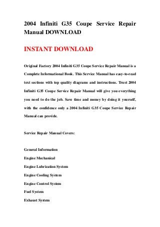 2004 Infiniti G35 Coupe Service Repair
Manual DOWNLOAD
INSTANT DOWNLOAD
Original Factory 2004 Infiniti G35 Coupe Service Repair Manual is a
Complete Informational Book. This Service Manual has easy-to-read
text sections with top quality diagrams and instructions. Trust 2004
Infiniti G35 Coupe Service Repair Manual will give you everything
you need to do the job. Save time and money by doing it yourself,
with the confidence only a 2004 Infiniti G35 Coupe Service Repair
Manual can provide.
Service Repair Manual Covers:
General Information
Engine Mechanical
Engine Lubrication System
Engine Cooling System
Engine Control System
Fuel System
Exhaust System
 