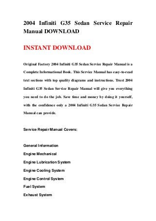 2004 Infiniti G35 Sedan Service Repair
Manual DOWNLOAD
INSTANT DOWNLOAD
Original Factory 2004 Infiniti G35 Sedan Service Repair Manual is a
Complete Informational Book. This Service Manual has easy-to-read
text sections with top quality diagrams and instructions. Trust 2004
Infiniti G35 Sedan Service Repair Manual will give you everything
you need to do the job. Save time and money by doing it yourself,
with the confidence only a 2004 Infiniti G35 Sedan Service Repair
Manual can provide.
Service Repair Manual Covers:
General Information
Engine Mechanical
Engine Lubrication System
Engine Cooling System
Engine Control System
Fuel System
Exhaust System
 