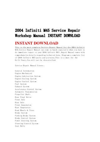 2004 Infiniti M45 Service Repair
Workshop Manual INSTANT DOWNLOAD
INSTANT DOWNLOAD
This is the most complete Service Repair Manual for the 2004 Infiniti
M45.Service Repair Manual can come in handy especially when you have to
do immediate repair to your 2004 Infiniti M45 .Repair Manual comes with
comprehensive details regarding technical data. Diagrams a complete list
of 2004 Infiniti M45 parts and pictures.This is a must for the
Do-It-Yours.You will not be dissatisfied.
Service Repair Manual Covers:
General Information
Engine Mechanical
Engine Lubrication System
Engine Cooling System
Engine Control System
Fuel System
Exhaust System
Accelerator Control System
Automatic Transmission
Propeller Shaft
Rear Final Drive
Front Axle
Rear Axle
Front Suspension
Rear Suspension
Road Wheels & Tires
Brake System
Parking Brake System
Brake Control System
Power Steering System
Steering Control System
Seat Belts
 