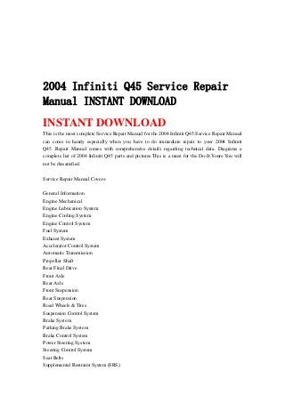 2004 Infiniti Q45 Service Repair
Manual INSTANT DOWNLOAD
INSTANT DOWNLOAD
This is the most complete Service Repair Manual for the 2004 Infiniti Q45.Service Repair Manual
can come in handy especially when you have to do immediate repair to your 2004 Infiniti
Q45 .Repair Manual comes with comprehensive details regarding technical data. Diagrams a
complete list of 2004 Infiniti Q45 parts and pictures.This is a must for the Do-It-Yours.You will
not be dissatisfied.
Service Repair Manual Covers:
General Information
Engine Mechanical
Engine Lubrication System
Engine Cooling System
Engine Control System
Fuel System
Exhaust System
Accelerator Control System
Automatic Transmission
Propeller Shaft
Rear Final Drive
Front Axle
Rear Axle
Front Suspension
Rear Suspension
Road Wheels & Tires
Suspension Control System
Brake System
Parking Brake System
Brake Control System
Power Steering System
Steering Control System
Seat Belts
Supplemental Restraint System (SRS)
 