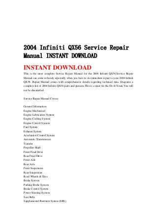 2004 Infiniti QX56 Service Repair
Manual INSTANT DOWNLOAD
INSTANT DOWNLOAD
This is the most complete Service Repair Manual for the 2004 Infiniti QX56.Service Repair
Manual can come in handy especially when you have to do immediate repair to your 2004 Infiniti
QX56 .Repair Manual comes with comprehensive details regarding technical data. Diagrams a
complete list of 2004 Infiniti QX56 parts and pictures.This is a must for the Do-It-Yours.You will
not be dissatisfied.
Service Repair Manual Covers:
General Information
Engine Mechanical
Engine Lubrication System
Engine Cooling System
Engine Control System
Fuel System
Exhaust System
Accelerator Control System
Automatic Transmission
Transfer
Propeller Shaft
Front Final Drive
Rear Final Drive
Front Axle
Rear Axle
Front Suspension
Rear Suspension
Road Wheels & Tires
Brake System
Parking Brake System
Brake Control System
Power Steering System
Seat Belts
Supplemental Restraint System (SRS)
 