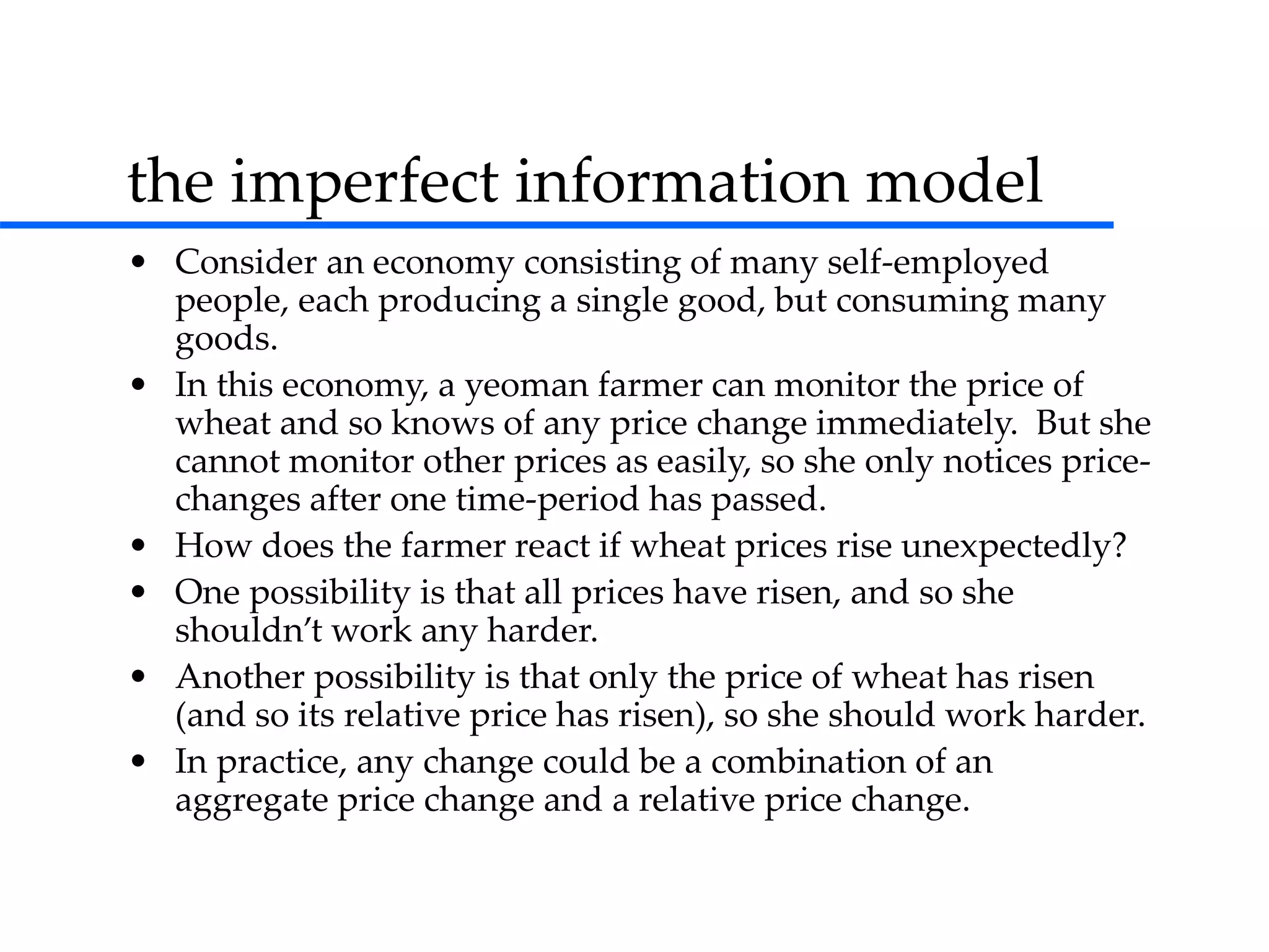 the imperfect information model
• Consider an economy consisting of many self-employed
people, each producing a single good, but consuming many
goods.
• In this economy, a yeoman farmer can monitor the price of
wheat and so knows of any price change immediately. But she
cannot monitor other prices as easily, so she only notices price-
changes after one time-period has passed.
• How does the farmer react if wheat prices rise unexpectedly?
• One possibility is that all prices have risen, and so she
shouldn’t work any harder.
• Another possibility is that only the price of wheat has risen
(and so its relative price has risen), so she should work harder.
• In practice, any change could be a combination of an
aggregate price change and a relative price change.
 