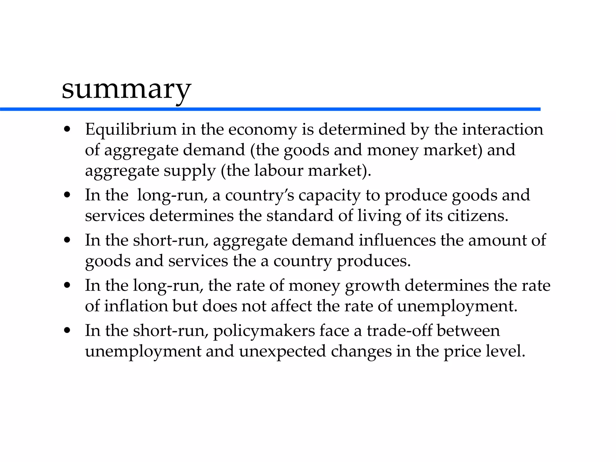summary
• Equilibrium in the economy is determined by the interaction
of aggregate demand (the goods and money market) and
aggregate supply (the labour market).
• In the long-run, a country’s capacity to produce goods and
services determines the standard of living of its citizens.
• In the short-run, aggregate demand influences the amount of
goods and services the a country produces.
• In the long-run, the rate of money growth determines the rate
of inflation but does not affect the rate of unemployment.
• In the short-run, policymakers face a trade-off between
unemployment and unexpected changes in the price level.
 