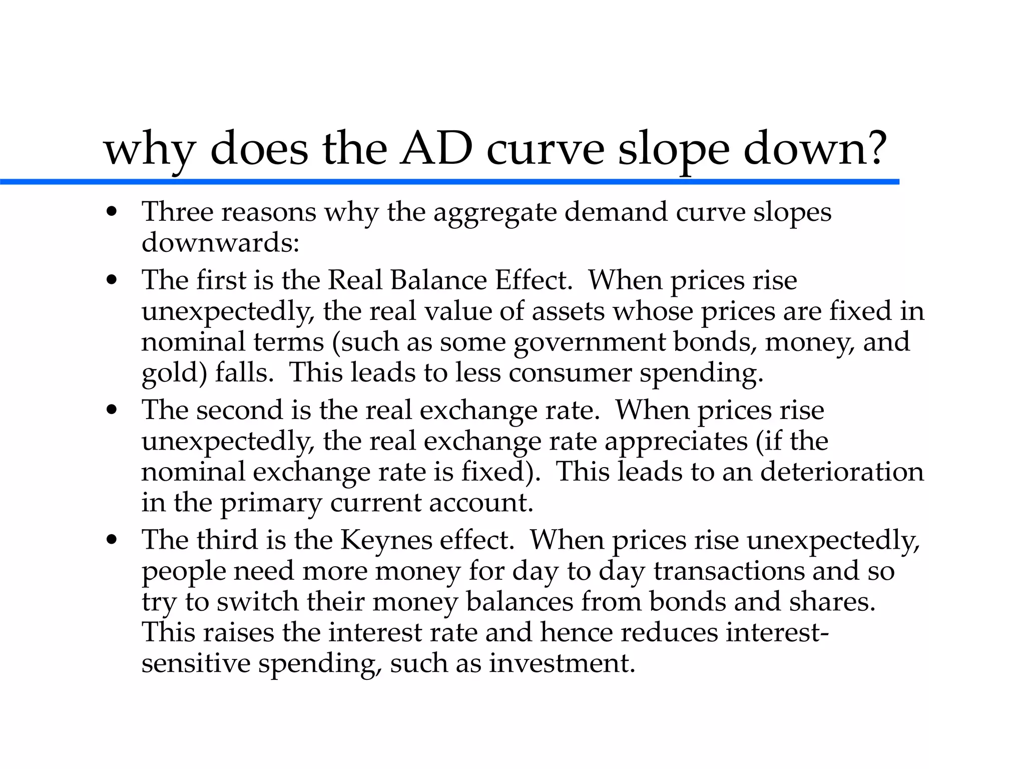 why does the AD curve slope down?
• Three reasons why the aggregate demand curve slopes
downwards:
• The first is the Real Balance Effect. When prices rise
unexpectedly, the real value of assets whose prices are fixed in
nominal terms (such as some government bonds, money, and
gold) falls. This leads to less consumer spending.
• The second is the real exchange rate. When prices rise
unexpectedly, the real exchange rate appreciates (if the
nominal exchange rate is fixed). This leads to an deterioration
in the primary current account.
• The third is the Keynes effect. When prices rise unexpectedly,
people need more money for day to day transactions and so
try to switch their money balances from bonds and shares.
This raises the interest rate and hence reduces interest-
sensitive spending, such as investment.
 