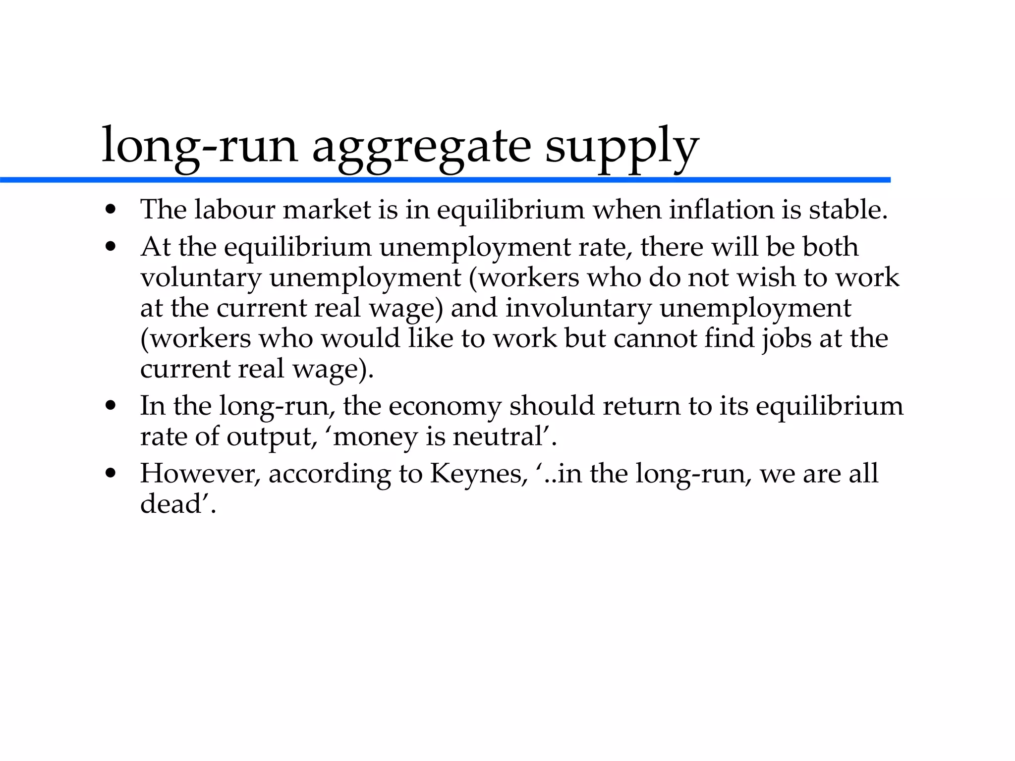 long-run aggregate supply
• The labour market is in equilibrium when inflation is stable.
• At the equilibrium unemployment rate, there will be both
voluntary unemployment (workers who do not wish to work
at the current real wage) and involuntary unemployment
(workers who would like to work but cannot find jobs at the
current real wage).
• In the long-run, the economy should return to its equilibrium
rate of output, ‘money is neutral’.
• However, according to Keynes, ‘..in the long-run, we are all
dead’.
 