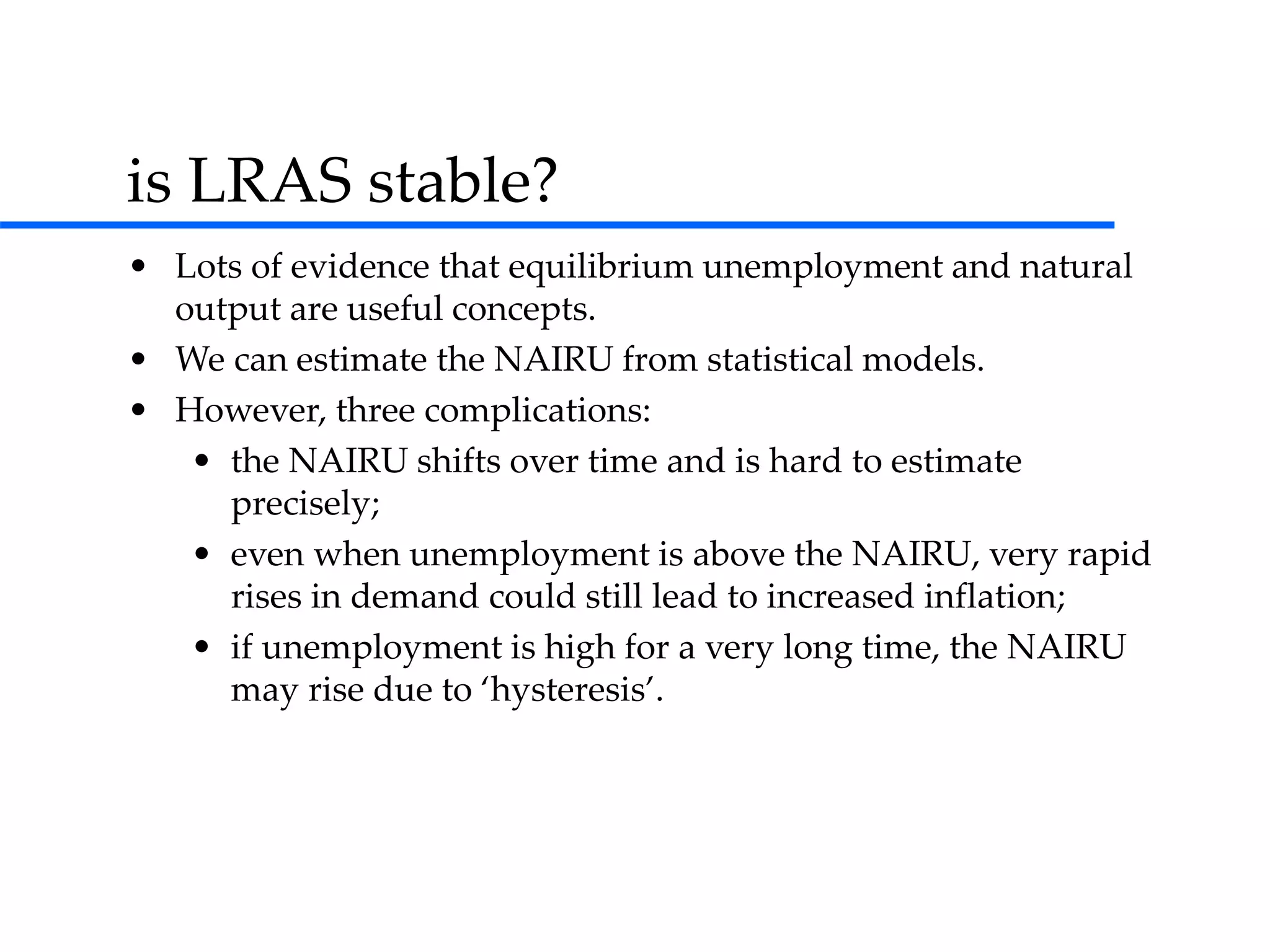 is LRAS stable?
• Lots of evidence that equilibrium unemployment and natural
output are useful concepts.
• We can estimate the NAIRU from statistical models.
• However, three complications:
• the NAIRU shifts over time and is hard to estimate
precisely;
• even when unemployment is above the NAIRU, very rapid
rises in demand could still lead to increased inflation;
• if unemployment is high for a very long time, the NAIRU
may rise due to ‘hysteresis’.
 