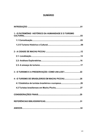 vii
SUMÁRIO
INTRODUÇÃO .................................................................................................01
1 - O PATRIMÔNIO HISTÓRICO DA HUMANIDADE E O TURISMO
CULTURAL.......................................................................................................03
1.1 Conceituação.........................................................................................03
1.2 O Turismo Histórico e Cultural.............................................................09
2 - A CIDADE DE MACHU PICCHU ................................................................12
2.1- Localização...........................................................................................14
2.2- Análises Exploratórias........................................................................16
2.3- A ameaça do turismo...........................................................................17
3 - O TURISMO E A PRESERVAÇÃO: COMO UNI-LOS?.............................22
4 - O TURISMO DE BRASILEIROS EM MACHU PICCHU.............................26
4.1 Estatística de turistas brasileiros e europeus....................................26
4.2 Turistas brasilienses em Machu Picchu.............................................27
CONSIDERAÇÕES FINAIS.............................................................................29
REFERÊNCIAS BIBLIOGRÁFICAS................................................................31
ANEXOS...........................................................................................................34
 