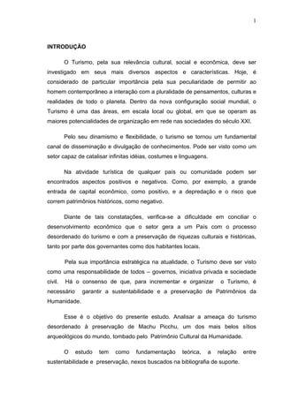 1
INTRODUÇÃO
O Turismo, pela sua relevância cultural, social e econômica, deve ser
investigado em seus mais diversos aspectos e características. Hoje, é
considerado de particular importância pela sua peculiaridade de permitir ao
homem contemporâneo a interação com a pluralidade de pensamentos, culturas e
realidades de todo o planeta. Dentro da nova configuração social mundial, o
Turismo é uma das áreas, em escala local ou global, em que se operam as
maiores potencialidades de organização em rede nas sociedades do século XXI.
Pelo seu dinamismo e flexibilidade, o turismo se tornou um fundamental
canal de disseminação e divulgação de conhecimentos. Pode ser visto como um
setor capaz de catalisar infinitas idéias, costumes e linguagens.
Na atividade turística de qualquer país ou comunidade podem ser
encontrados aspectos positivos e negativos. Como, por exemplo, a grande
entrada de capital econômico, como positivo, e a depredação e o risco que
correm patrimônios históricos, como negativo.
Diante de tais constatações, verifica-se a dificuldade em conciliar o
desenvolvimento econômico que o setor gera a um País com o processo
desordenado do turismo e com a preservação de riquezas culturais e históricas,
tanto por parte dos governantes como dos habitantes locais.
Pela sua importância estratégica na atualidade, o Turismo deve ser visto
como uma responsabilidade de todos – governos, iniciativa privada e sociedade
civil. Há o consenso de que, para incrementar e organizar o Turismo, é
necessário garantir a sustentabilidade e a preservação de Patrimônios da
Humanidade.
Esse é o objetivo do presente estudo. Analisar a ameaça do turismo
desordenado à preservação de Machu Picchu, um dos mais belos sítios
arqueológicos do mundo, tombado pelo Patrimônio Cultural da Humanidade.
O estudo tem como fundamentação teórica, a relação entre
sustentabilidade e preservação, nexos buscados na bibliografia de suporte.
 