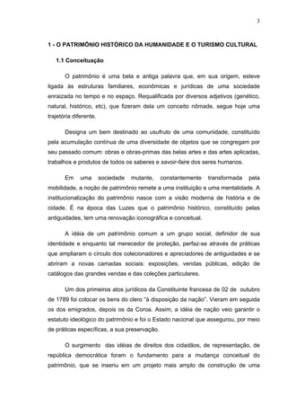 3
1 - O PATRIMÔNIO HISTÓRICO DA HUMANIDADE E O TURISMO CULTURAL
1.1 Conceituação
O patrimônio é uma bela e antiga palavra que, em sua origem, esteve
ligada às estruturas familiares, econômicas e jurídicas de uma sociedade
enraizada no tempo e no espaço. Requalificada por diversos adjetivos (genético,
natural, histórico, etc), que fizeram dela um conceito nômade, segue hoje uma
trajetória diferente.
Designa um bem destinado ao usufruto de uma comunidade, constituído
pela acumulação contínua de uma diversidade de objetos que se congregam por
seu passado comum: obras e obras-primas das belas artes e das artes aplicadas,
trabalhos e produtos de todos os saberes e savoir-faire dos seres humanos.
Em uma sociedade mutante, constantemente transformada pela
mobilidade, a noção de patrimônio remete a uma instituição e uma mentalidade. A
institucionalização do patrimônio nasce com a visão moderna de história e de
cidade. É na época das Luzes que o patrimônio histórico, constituído pelas
antiguidades, tem uma renovação iconográfica e conceitual.
A idéia de um patrimônio comum a um grupo social, definidor de sua
identidade e enquanto tal merecedor de proteção, perfaz-se através de práticas
que ampliaram o círculo dos colecionadores e apreciadores de antiguidades e se
abriram a novas camadas sociais: exposições, vendas públicas, edição de
catálogos das grandes vendas e das coleções particulares.
Um dos primeiros atos jurídicos da Constituinte francesa de 02 de outubro
de 1789 foi colocar os bens do clero “à disposição da nação”. Vieram em seguida
os dos emigrados, depois os da Coroa. Assim, a idéia de nação veio garantir o
estatuto ideológico do patrimônio e foi o Estado nacional que assegurou, por meio
de práticas específicas, a sua preservação.
O surgimento das idéias de direitos dos cidadãos, de representação, de
república democrática foram o fundamento para a mudança conceitual do
patrimônio, que se inseriu em um projeto mais amplo de construção de uma
 