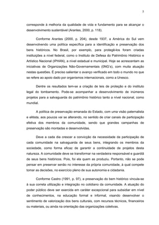 5
corresponde à melhoria da qualidade de vida e fundamento para se alcançar o
desenvolvimento sustentável (Arantes, 2000, p. 118).
Conforme Arantes (2000, p. 204), desde 1937, a América do Sul vem
desenvolvendo uma política específica para a identificação e preservação dos
bens históricos. No Brasil, por exemplo, para protegê-los foram criadas
instituições a nível federal, como o Instituto de Defesa do Patrimônio Histórico e
Artístico Nacional (IPHAN), a nível estadual e municipal. Hoje se acrescentam as
iniciativas de Organizações Não-Governamentais (0NG’s), com muita atuação
nestas questões. É preciso salientar o avanço verificado em todo o mundo no que
se refere ao apoio dado por organismos internacionais, como a Unesco.
Dentre os resultados tem-se a criação de leis de proteção e do instituto
legal do tombamento. Pode-se acompanhar a desenvolvimento de inúmeros
projetos para a salvaguarda do patrimônio histórico tanto a nível nacional, como
mundial.
A política de preservação emanada do Estado, com uma visão paternalista
e elitista, aos poucos vai se alterando, no sentido de criar canais de participação
efetiva dos membros da comunidade, sendo que grandes campanhas de
preservação são montadas e desenvolvidas.
Deve a cada dia crescer a convicção da necessidade da participação de
cada comunidade na salvaguarda de seus bens, integrando os membros da
sociedade, como forma eficaz de garantir a continuidade de projetos desta
natureza. A comunidade deve se transformar na verdadeira responsável e guardiã
de seus bens históricos. Pois, foi ela quem as produziu. Portanto, não se pode
pensar em preservar senão no interesse da própria comunidade, à qual compete
tomar as decisões, no exercício pleno de sua autonomia e cidadania.
Conforme Castro (1991, p. 97), a preservação do bem histórico vincula-se
à sua correta utilização e integração no cotidiano da comunidade. A atuação do
poder público deve ser exercida em caráter excepcional para subsidiar em nível
de conhecimentos, na educação formal e informal, visando desenvolver o
sentimento de valorização dos bens culturais, com recursos técnicos, financeiros
ou materiais, ou ainda na orientação das organizações coletivas.
 