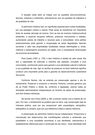 6
A atuação neste setor se integra com as questões sócio-econômicas,
técnicas, artísticas e ambientais, articulando-as com as questões da cidadania e
da qualidade de vida.
O patrimônio histórico tem um significado especial para muitas localidades,
por sua paisagem urbana e natural. Pode ainda se transformar em importante
fonte de receitas derivada do turismo. Com as leis de incentivo histórico/cultural
existentes, é possível recuperar edifícios, preservar monumentos e cidades,
aumentando postos de trabalho e recursos para a comunidade. Uma política
preservacionista pode garantir a recuperação de áreas degradadas, fazendo
aumentar o valor das propriedades localizadas nessas delimitações e, ainda,
melhorar o desempenho econômico da região, com a conseqüente dinamização
da economia da localidade.
Para Castro (1991, p. 179), o bem histórico é dotado de valor social. Ele
tem a capacidade de estimular a memória das pessoas, vinculado a uma
comunidade, contribuindo assim para garantir a sua identidade cultural e melhorar
a sua qualidade de vida. Agir no sentido de preservar os bens históricos significa
construir uma importante ponte para a garantia do desenvolvimento sustentável
dos povos.
Conforme Santos, não se entenda por preservação apenas o ato do
tombamento. Preservar é conservar a memória. Portanto, conceito genérico que
dá ao Poder Público o direito de, conforme a legislação, exercer todas as
atividades administrativas indispensáveis ao fomento de ações de preservação,
sem ferir direitos individuais.
De acordo com Chauí (2002, p. 88), é preciso manter viva a história de um
país. Por isso, o tombamento se justifica para os bens, cuja conservação seja de
interesse público, quer por seu excepcional valor arqueológico, etnográfico,
bibliográfico ou artístico, quer por sua referência a fatos e valores históricos.
A preservação de patrimônio histórico faz-se indispensável. Proporciona a
manutenção dos testemunhos das manifestações culturais e ambientais que
possibilitam a uma sociedade reconhecer a sua identidade, valorizando-a e
estabelecendo referencias para a construção de seu futuro. Essa identidade está
 