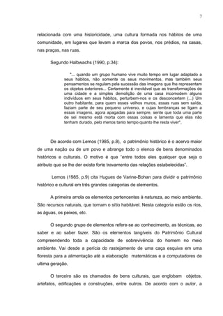7
relacionada com uma historicidade, uma cultura formada nos hábitos de uma
comunidade, em lugares que levam a marca dos povos, nos prédios, na casas,
nas praças, nas ruas.
Segundo Halbwachs (1990, p.34):
"... quando um grupo humano vive muito tempo em lugar adaptado a
seus hábitos, não somente os seus movimentos, mas também seus
pensamentos se regulam pela sucessão das imagens que lhe representam
os objetos exteriores... Certamente é inevitável que as transformações de
uma cidade e a simples demolição de uma casa incomodem alguns
indivíduos em seus hábitos, perturbem-nos e os desconcertem (...) Um
outro habitante, para quem esses velhos muros, essas ruas sem saída,
faziam parte de seu pequeno universo, e cujas lembranças se ligam a
essas imagens, agora apagadas para sempre, sente que toda uma parte
de sei mesmo está morta com essas coisas e lamenta que elas não
tenham durado, pelo menos tanto tempo quanto lhe resta viver".
De acordo com Lemos (1985, p.8), o patrimônio histórico é o acervo maior
de uma nação ou de um povo e abrange todo o elenco de bens denominados
históricos e culturais. O motivo é que “entre todos eles qualquer que seja o
atributo que se lhe der existe forte travamento das relações estabelecidas”.
Lemos (1985, p.9) cita Hugues de Varine-Bohan para dividir o patrimônio
histórico e cultural em três grandes categorias de elementos.
A primeira arrola os elementos pertencentes à natureza, ao meio ambiente.
São recursos naturais, que tornam o sítio habitável. Nesta categoria estão os rios,
as águas, os peixes, etc.
O segundo grupo de elementos refere-se ao conhecimento, as técnicas, ao
saber e ao saber fazer. São os elementos tangíveis do Patrimônio Cultural
compreendendo toda a capacidade de sobrevivência do homem no meio
ambiente. Vai desde a perícia do rastejamento de uma caça esquiva em uma
floresta para a alimentação até a elaboração matemáticas e a computadores de
ultima geração.
O terceiro são os chamados de bens culturais, que englobam objetos,
artefatos, edificações e construções, entre outros. De acordo com o autor, a
 