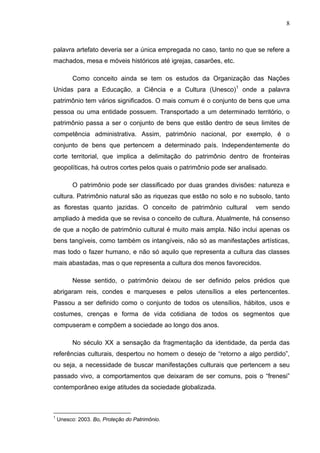 8
palavra artefato deveria ser a única empregada no caso, tanto no que se refere a
machados, mesa e móveis históricos até igrejas, casarões, etc.
Como conceito ainda se tem os estudos da Organização das Nações
Unidas para a Educação, a Ciência e a Cultura (Unesco)1
onde a palavra
patrimônio tem vários significados. O mais comum é o conjunto de bens que uma
pessoa ou uma entidade possuem. Transportado a um determinado território, o
patrimônio passa a ser o conjunto de bens que estão dentro de seus limites de
competência administrativa. Assim, patrimônio nacional, por exemplo, é o
conjunto de bens que pertencem a determinado país. Independentemente do
corte territorial, que implica a delimitação do patrimônio dentro de fronteiras
geopolíticas, há outros cortes pelos quais o patrimônio pode ser analisado.
O patrimônio pode ser classificado por duas grandes divisões: natureza e
cultura. Patrimônio natural são as riquezas que estão no solo e no subsolo, tanto
as florestas quanto jazidas. O conceito de patrimônio cultural vem sendo
ampliado à medida que se revisa o conceito de cultura. Atualmente, há consenso
de que a noção de patrimônio cultural é muito mais ampla. Não inclui apenas os
bens tangíveis, como também os intangíveis, não só as manifestações artísticas,
mas todo o fazer humano, e não só aquilo que representa a cultura das classes
mais abastadas, mas o que representa a cultura dos menos favorecidos.
Nesse sentido, o patrimônio deixou de ser definido pelos prédios que
abrigaram reis, condes e marqueses e pelos utensílios a eles pertencentes.
Passou a ser definido como o conjunto de todos os utensílios, hábitos, usos e
costumes, crenças e forma de vida cotidiana de todos os segmentos que
compuseram e compõem a sociedade ao longo dos anos.
No século XX a sensação da fragmentação da identidade, da perda das
referências culturais, despertou no homem o desejo de “retorno a algo perdido”,
ou seja, a necessidade de buscar manifestações culturais que pertencem a seu
passado vivo, a comportamentos que deixaram de ser comuns, pois o “frenesi”
contemporâneo exige atitudes da sociedade globalizada.
1
Unesco: 2003. Bo, Proteção do Patrimônio.
 